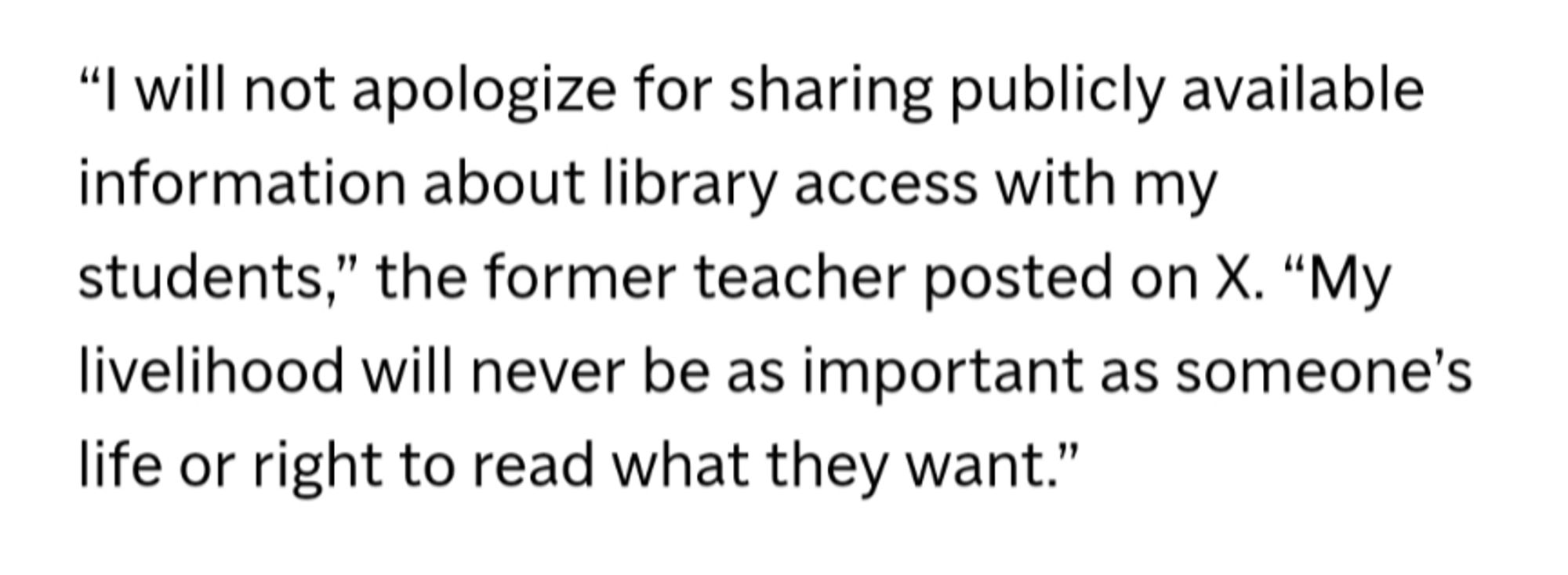 “I will not apologize for sharing publicly available information about library access with my students,” the former teacher posted on X. “My livelihood will never be as important as someone’s life or right to read what they want.”