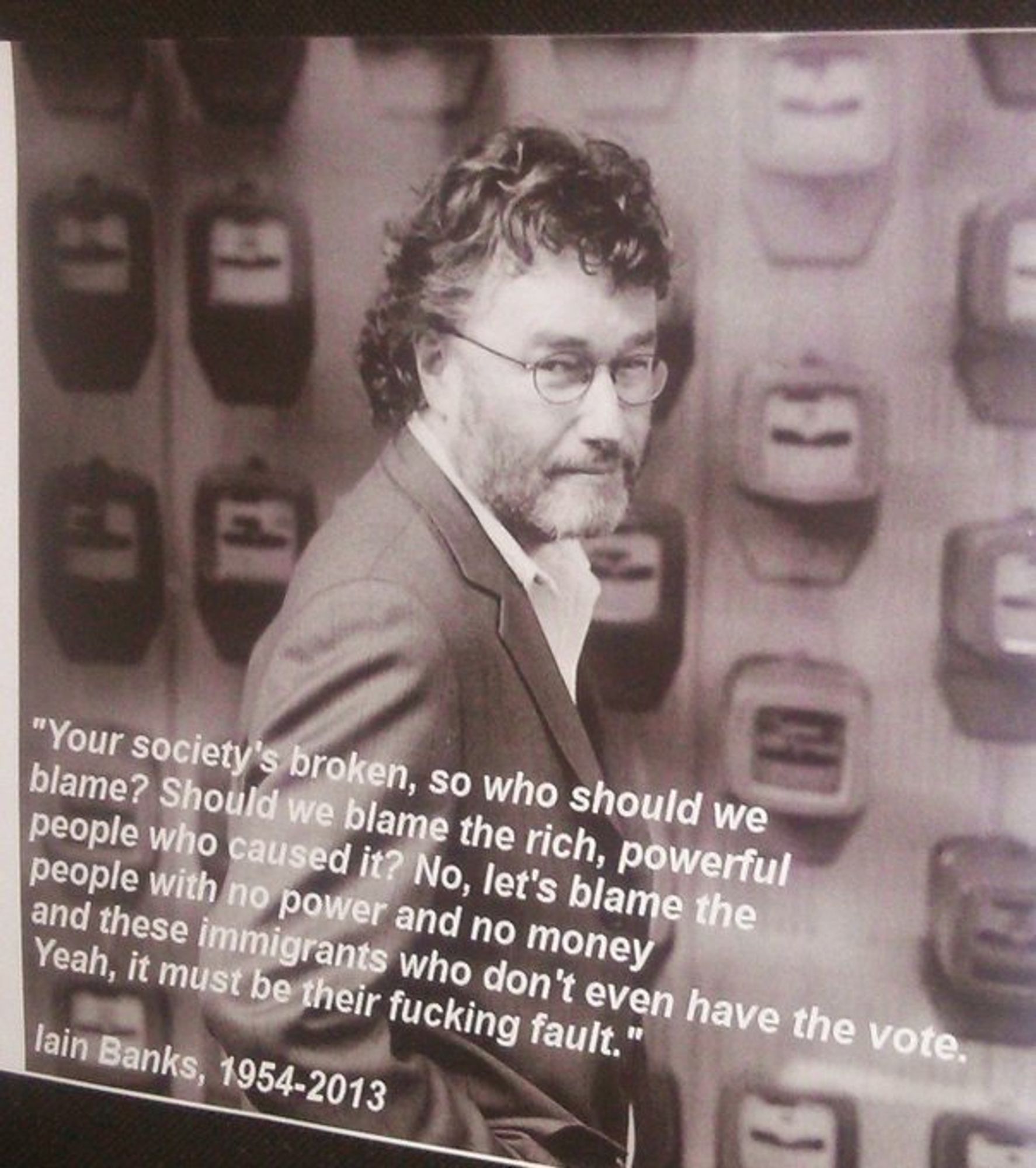 Your society's broken, so who should we blame? Should we blame the rich powerful people who caused it? No, let's blame the people with no power and no money and these immigrants who don't even have the vote, yeah, it must be their fucking fault.
- Iain Banks, 1954-2013