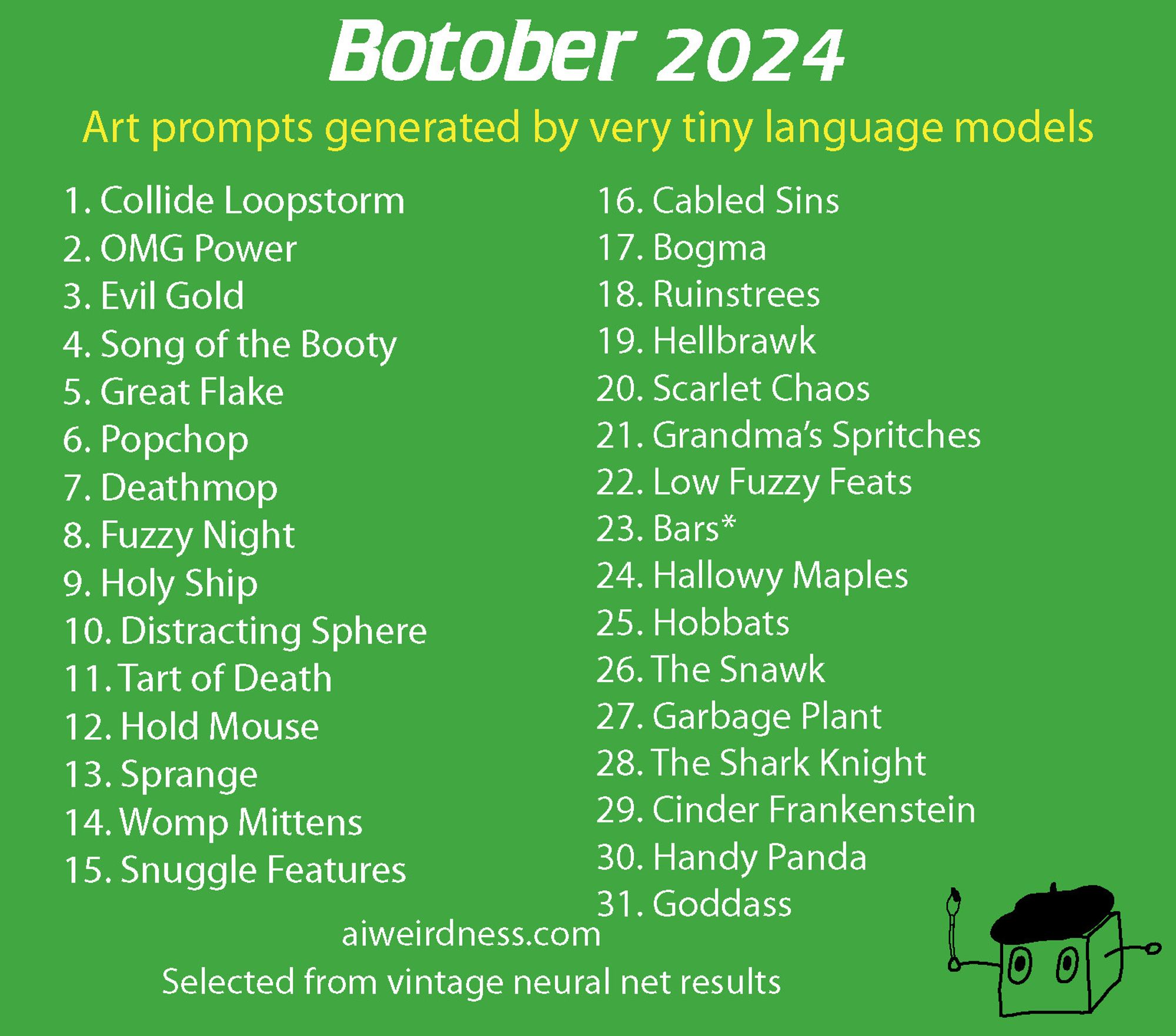 Botober 2024, art prompts generated by very tiny language models
	1.	Collide Loopstorm
	2.	OMG Power
	3.	Evil Gold
	4.	Song of the Booty
	5.	Great Flake
	6.	Popchop
	7.	Deathmop
	8.	Fuzzy Night
	9.	Holy ship
	10.	Distracting Sphere
	11.	Tart of Death
	12.	Hold Mouse
	13.	Sprange
	14.	Womp mittens
	15.	Snuggle features
	16.	Cabled sins
	17.	Bogma
	18.	Ruinstrees
	19.	Hellbrawk
	20.	Scarlet Chaos
	21.	Grandma’s Spritches
	22.	Low Fuzzy Feats
	23.	Bars*
	24.	Hallowy Maples
	25.	Hobbats
	26.	The Snawk
	27.	Garbage Plant
	28.	The Shark Knight
	29.	Cinder Frankenstein
	30.	Handy Panda
	31.	Goddass