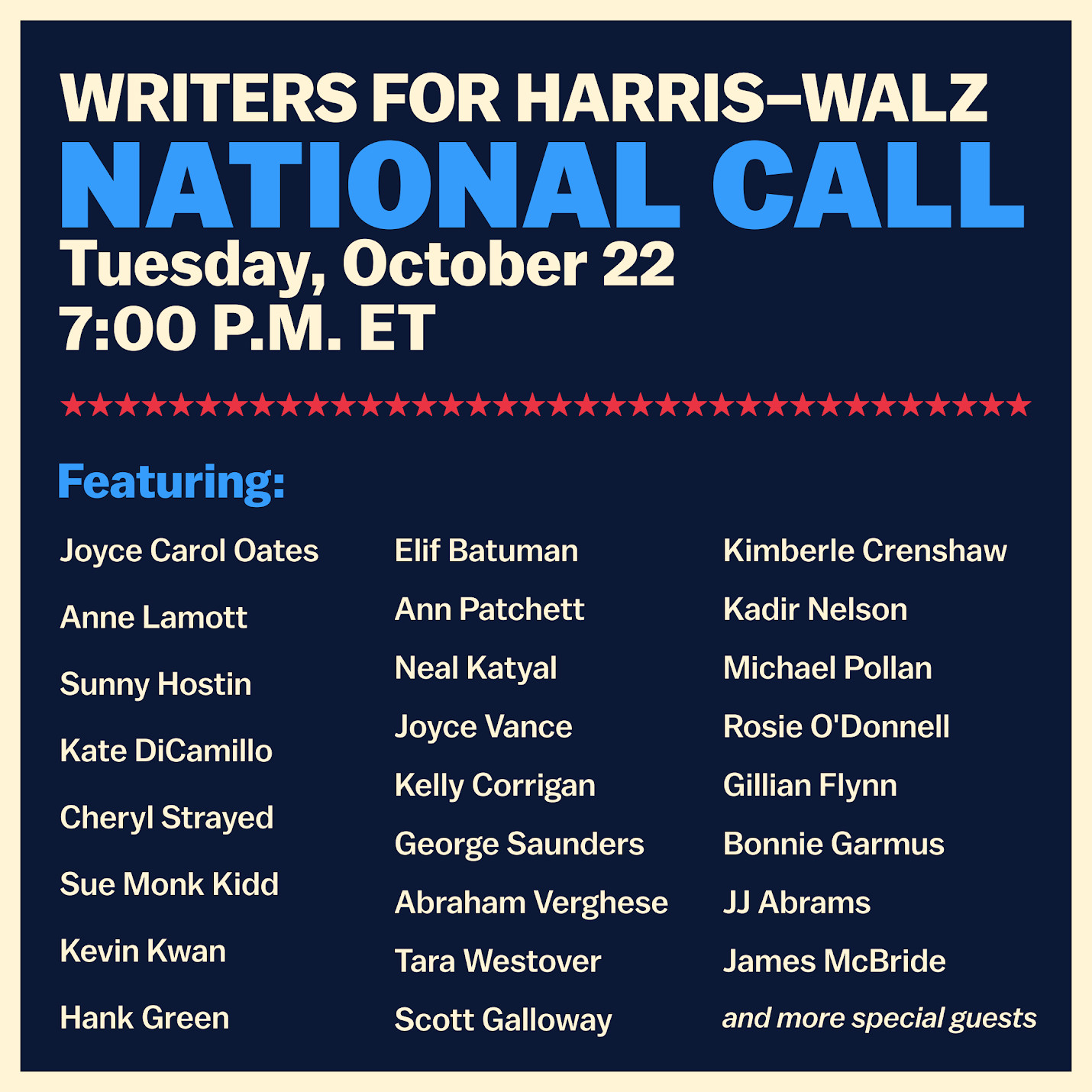 Join our Writers AND Readers for Harris-Walz call on Tuesday, October 22nd at 7:00 p.m. ET to hear from your favorite writers, including Hank Green, Joyce Carol Oates, JJ Abrams, Sunny Hostin, George Saunders, Tara Westover, Neal Katyal, Anne Lamott, and other very exciting writers. Writers across genres and disciplines will discuss why they support Vice President Kamala Harris for president and why it's so important to get involved in this final stretch on this special night.