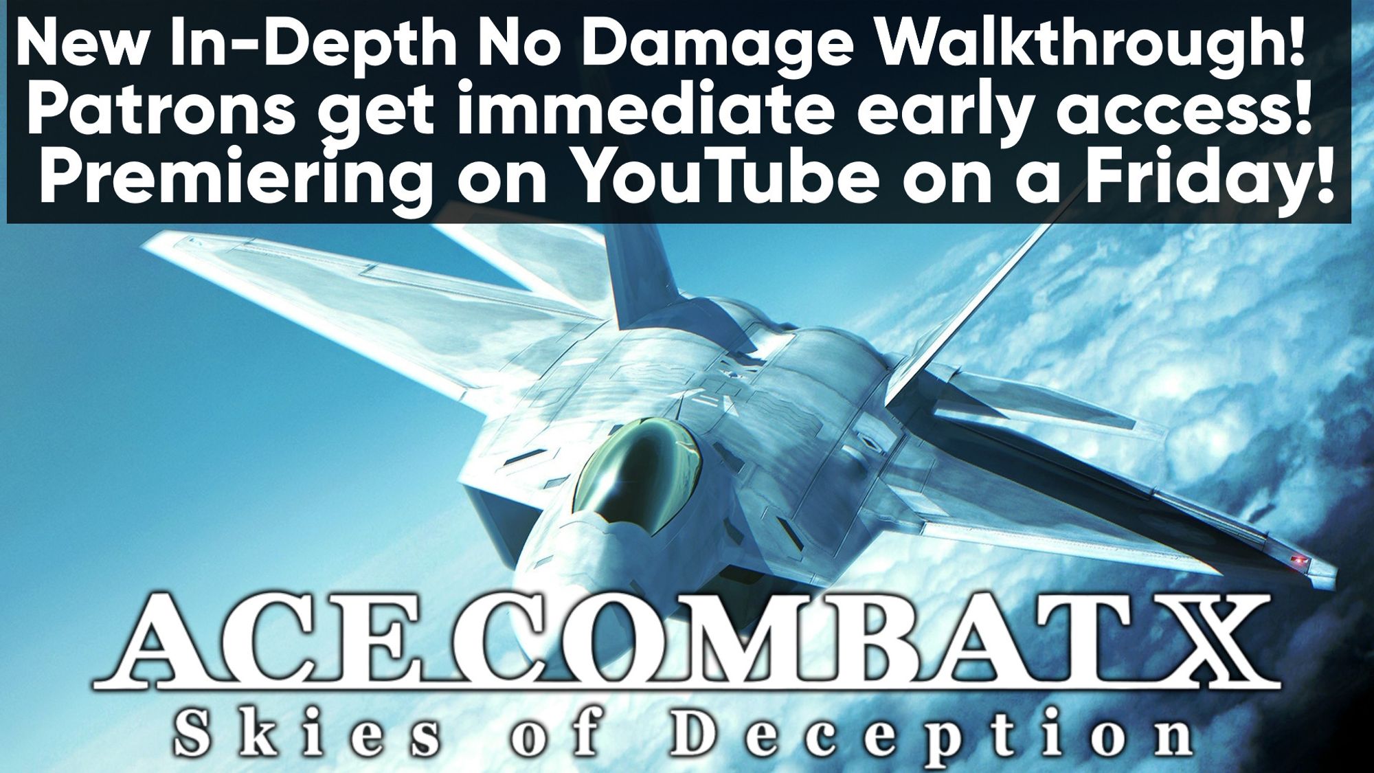 Ace Combat X: Skies of Deception render art, wallpaper of a F22 plane soaring above the clouds in the blue skies.
Text: "New In-Depth No Damage Walkthrough!
Patrons get immediate early access!
Premiering on YouTube on a Friday!"