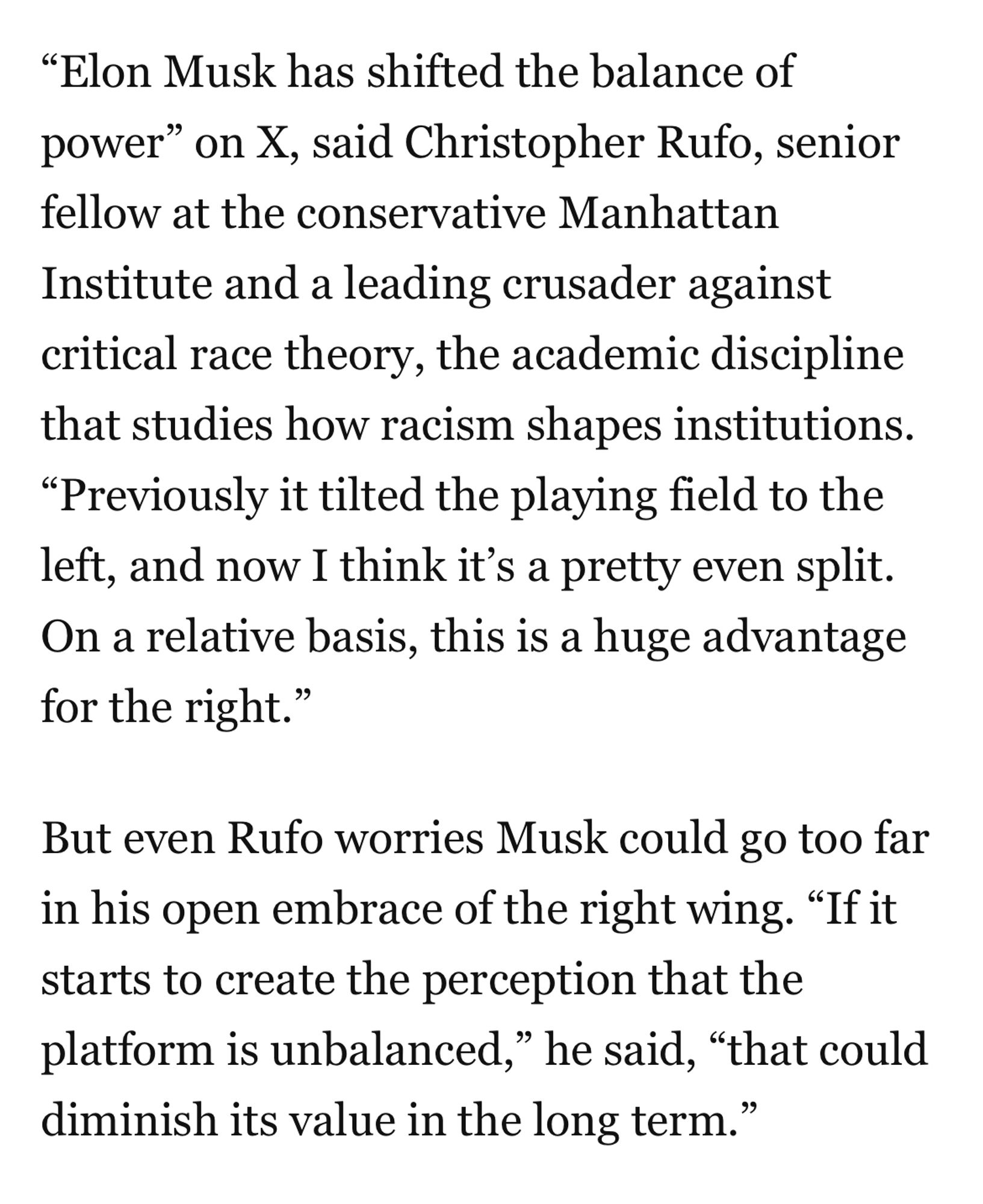 From WaPo:

"Elon Musk has shifted the balance of power" on X, said Christopher Rufo, senior fellow at the conservative Manhattan Institute and a leading crusader against critical race theory, the academic discipline that studies how racism shapes institutions.
"Previously it tilted the playing field to the left, and now I think it's a pretty even split.
On a relative basis, this is a huge advantage for the right."
But even Rufo worries Musk could go too far in his open embrace of the right wing. "If it starts to create the perception that the platform is unbalanced," he said, "that could diminish its value in the long term."