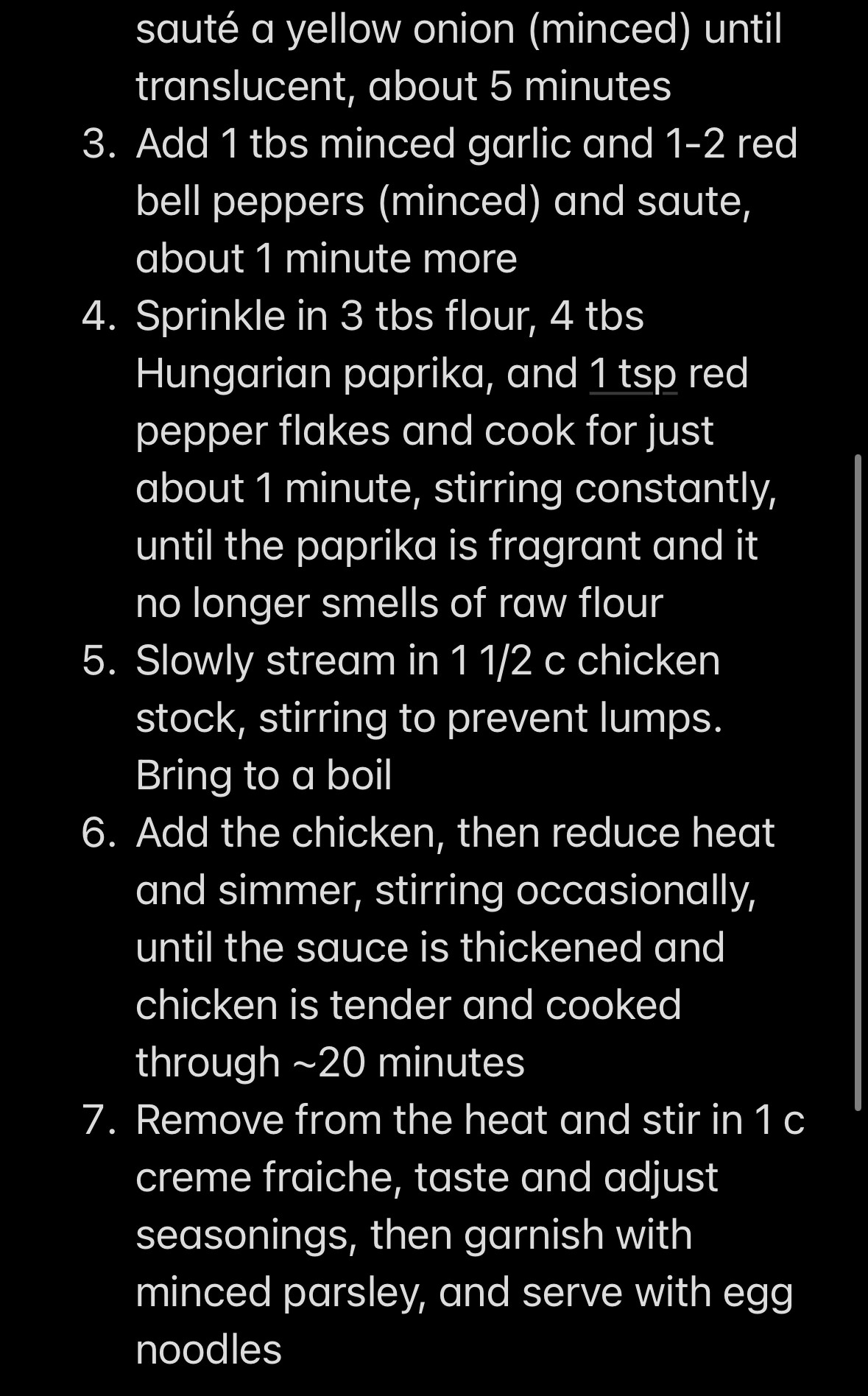 2. sauté a yellow onion (minced) until translucent, about 5 minutes
3. Add 1 tbs minced garlic and 1-2 red bell peppers (minced) and saute, about 1 minute more
4. Sprinkle in 3 tbs flour, 4 tbs Hungarian paprika, and 1 tsp red pepper flakes and cook for just about 1 minute, stirring constantly, until the paprika is fragrant and it no longer smells of raw flour
5. Slowly stream in 1 1/2 c chicken stock, stirring to prevent lumps. Bring to a boil
6. Add the chicken, then reduce heat and simmer, stirring occasionally, until the sauce is thickened and chicken is tender and cooked through ~20 minutes
7. Remove from the heat and stir in 1 c creme fraiche, taste and adjust seasonings, then garnish with minced parsley, and serve with egg noodles