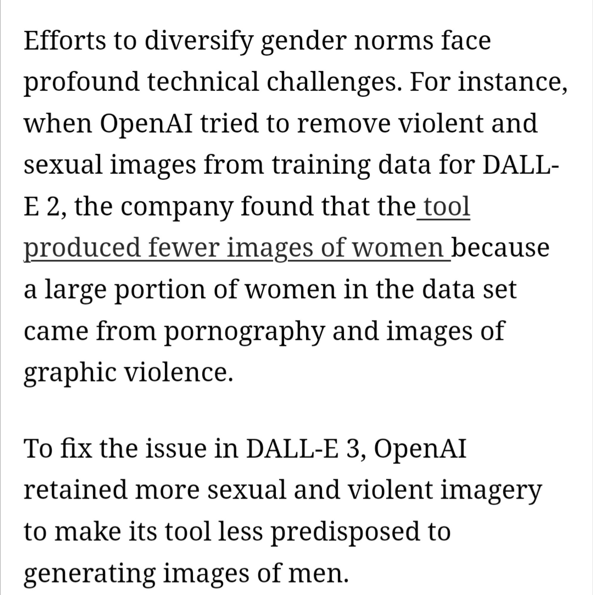 "Efforts to diversify gender norms face profound technical challenges. For instance, when OpenAI tried to remove violent and sexual images from training data for DALL- E 2, the company found that the tool produced fewer images of women because a large portion of women in the data set came from pornography and images of graphic violence.

To fix the issue in DALL-E 3, OpenAI retained more sexual and violent imagery to make its tool less predisposed to generating images of men."