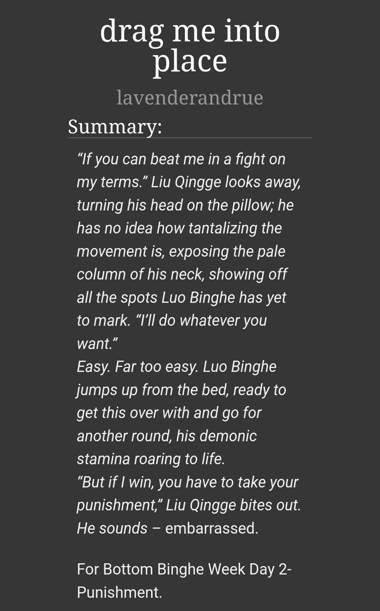 drag me into place
lavenderandrue
Summary:
“If you can beat me in a fight on my terms.” Liu Qingge looks away, turning his head on the pillow; he has no idea how tantalizing the movement is, exposing the pale column of his neck, showing off all the spots Luo Binghe has yet to mark. “I’ll do whatever you want.”
Easy. Far too easy. Luo Binghe jumps up from the bed, ready to get this over with and go for another round, his demonic stamina roaring to life.
“But if I win, you have to take your punishment,” Liu Qingge bites out. He sounds – embarrassed.

For Bottom Binghe Week Day 2- Punishment.