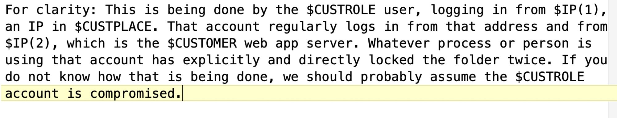 Screengrab with text:

For clarity: This is being done by the §CUSTROLE user, logging in from $IP(1), an IP in $CUSTPLACE. That account regularly logs in from that address and from $IP(2), which is the $CUSTOMER web app server. Whatever process or person is using that account has explicitly and directly locked the folder twice. If you do not know how that is being done, we should probably assume the $CUSTROLE account is compromised.