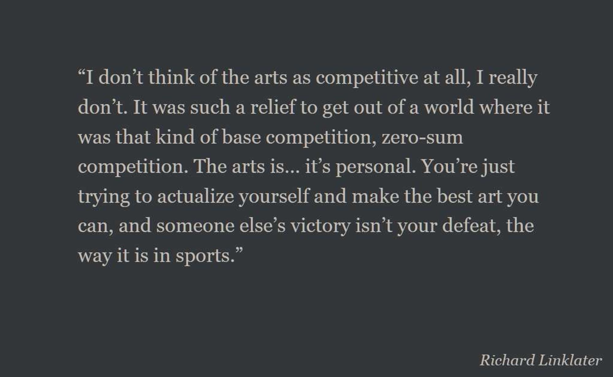 a richard linklater quote: "I don’t think of the arts as competitive at all, I really don’t. It was such a relief to get out of a world where it was that kind of base competition, zero-sum competition. The arts is… it’s personal. You’re just trying to actualize yourself and make the best art you can, and someone else’s victory isn’t your defeat, the way it is in sports."