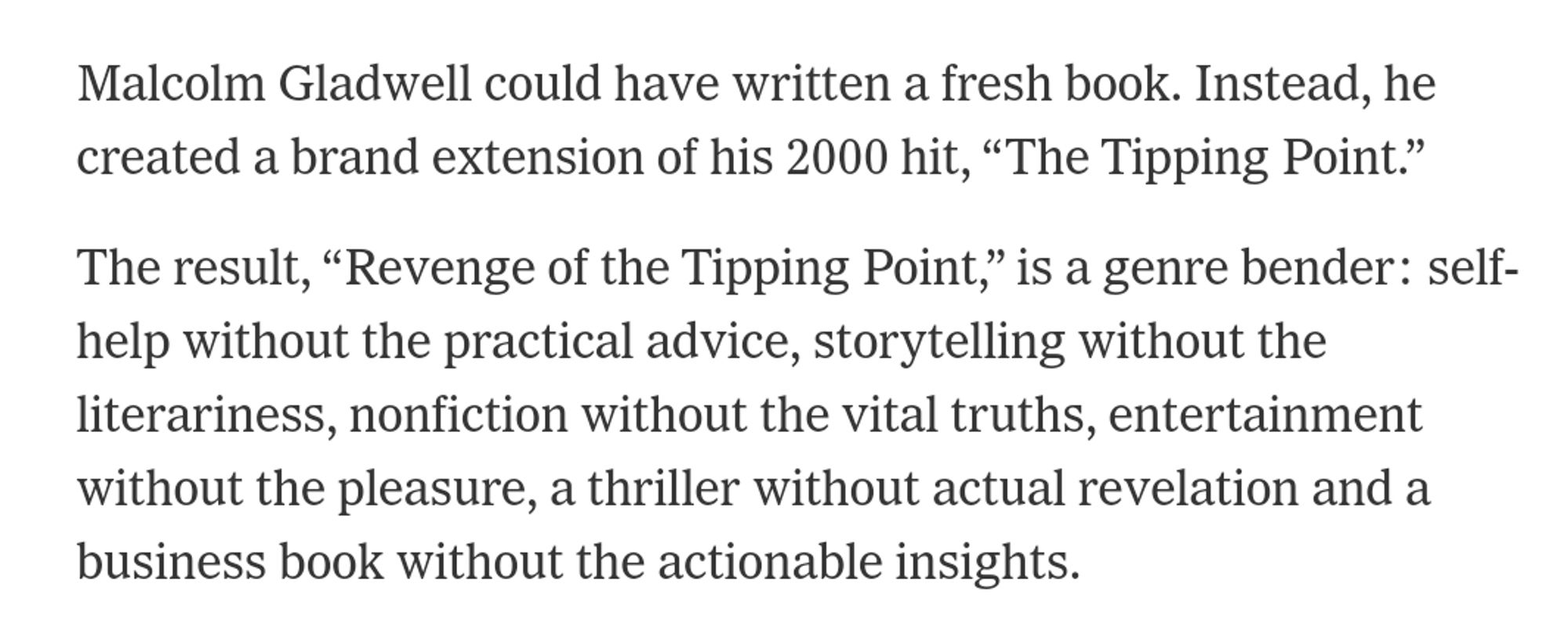 Malcolm Gladwell could have written a fresh book. Instead, he created a brand extension of his 2000 hit, “The Tipping Point.”
The result, “Revenge of the Tipping Point,” is a genre bender: self-help without the practical advice, storytelling without the literariness, nonfiction without the vital truths, entertainment without the pleasure, a thriller without actual revelation and a business book without the actionable insights.