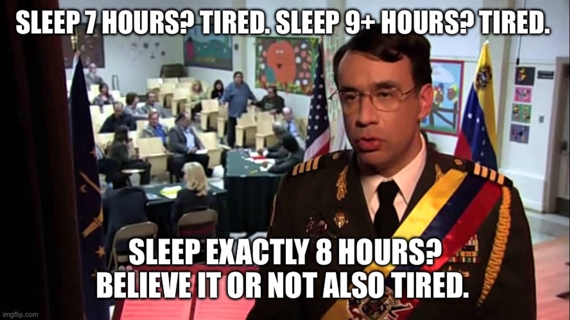 Sleep 7 hours? Tired. Sleep 9+ hours? Tired. Sleep exactly 8 hours? Believe it or not also tired. 

Meme from parks and recs with Venezuelan dictator played by Fred Armisen