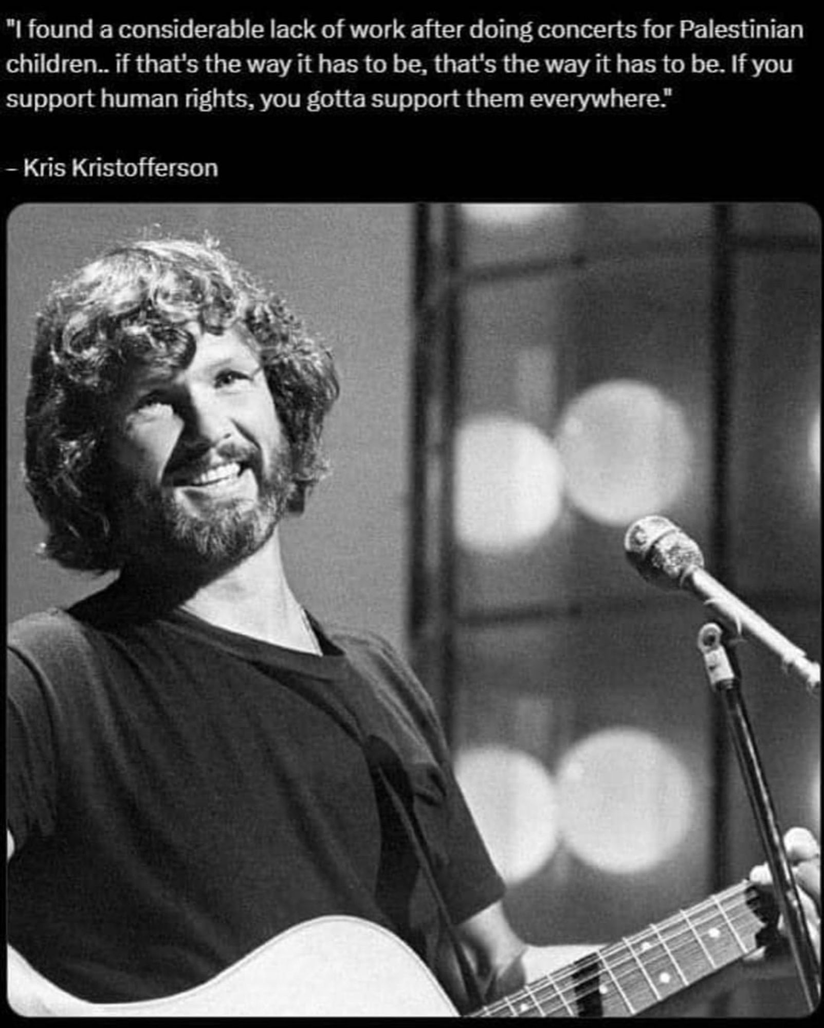 "I found a considerable lack of work after doing concerts for Palestinian children. If that's the way it has to be, that's the way it has to be. If you support human rights, you gotta support them everywhere." - Kris Kristofferson