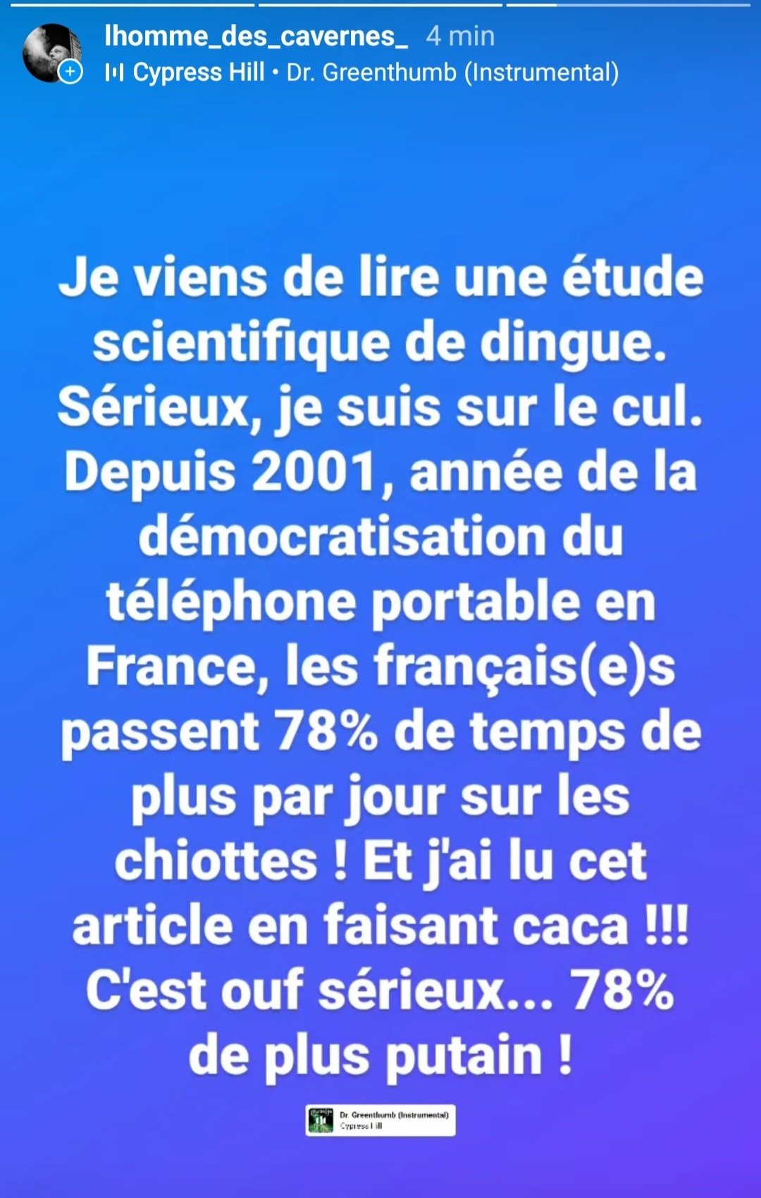 Screenshot d'une publication Instagram qui dit grosso modo la chose suivante :
"Je viens de lire une étude
scientifique de dingue.
Sérieux, je suis sur le cul.
Depuis 2001, année de la
démocratisation du
téléphone portable en
France, les français(e)s
passent 78% de temps de
plus par jour sur les
chiottes ! Et j'ai lu cet
article en faisant caca !!!
C'est ouf sérieux... 78%
de plus putain !"