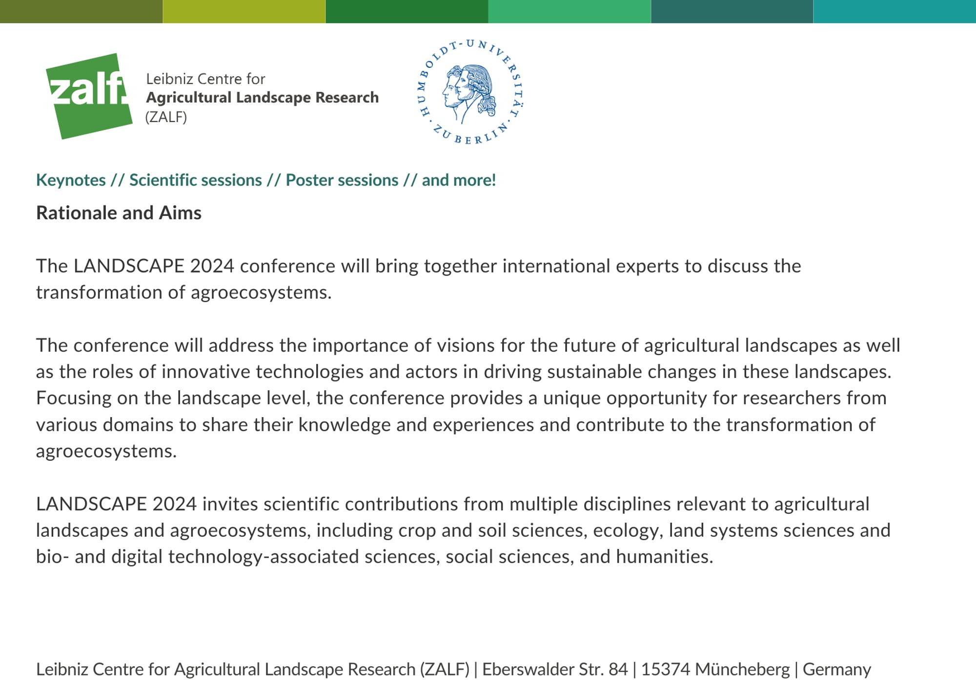 Keynotes // Scientific sessions // Poster sessions // and more! 
Rationale and Aims

The LANDSCAPE 2024 conference will bring together international experts to discuss the transformation of agroecosystems.

The conference will address the importance of visions for the future of agricultural landscapes as well as the roles of innovative technologies and actors in driving sustainable changes in these landscapes.
Focusing on the landscape level, the conference provides a unique opportunity for researchers from various domains to share their knowledge and experiences and contribute to the transformation of agroecosystems. 

LANDSCAPE 2024 invites scientific contributions from multiple disciplines relevant to agricultural landscapes and agroecosystems, including crop and soil sciences, ecology, land systems sciences and bio- and digital technology-associated sciences, social sciences, and humanities.