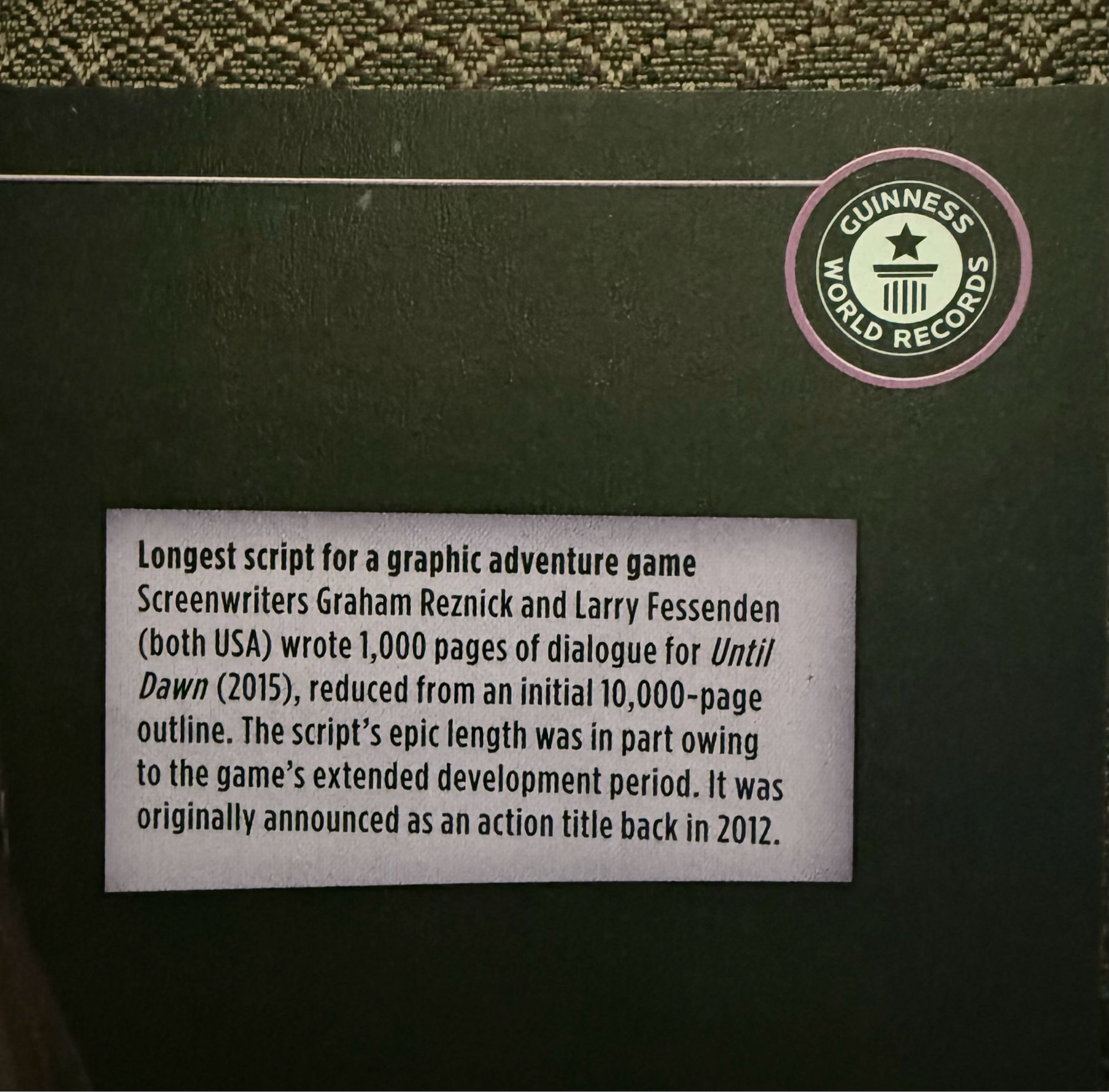 Guinness World Record entry: “Longest script for a graphic adventure game
Screenwriters Graham Reznick and Larry Fessenden (both USA) wrote 1,000 pages of dialogue for Until Dawn (2015), reduced from an initial 10,000-page outline. The script's epic length was in part owing to the game's extended development period. It was originally announced as an action title back in 2012.”