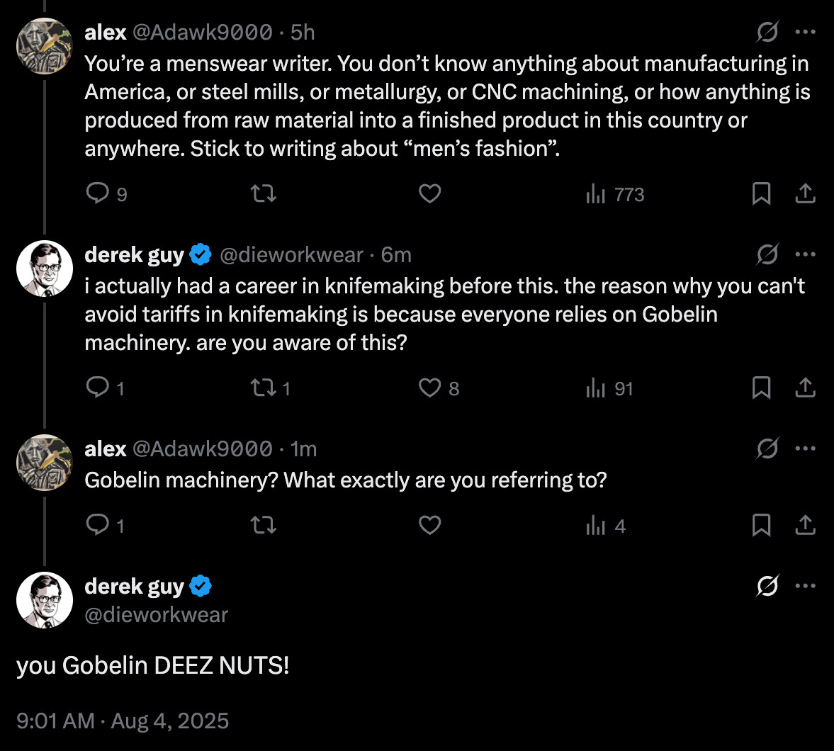 Alex on twitter writes: "Someone on Twitter writes: "You’re a menswear writer. You don’t know anything about manufacturing in America, or steel mills, or metallurgy, or CNC machining, or how anything is produced from raw material into a finished product in this country or anywhere. Stick to writing about “men’s fashion.""

I reply: "i actually had a career in knifemaking before this. the reason why you can't avoid tariffs in knifemaking is because everyone relies on Gobelin machinery. are you aware of this?"

Alex replies: "Gobelin machinery? What exactly are you referring to?"

I reply: "you Gobelin DEEZ NUTS!"