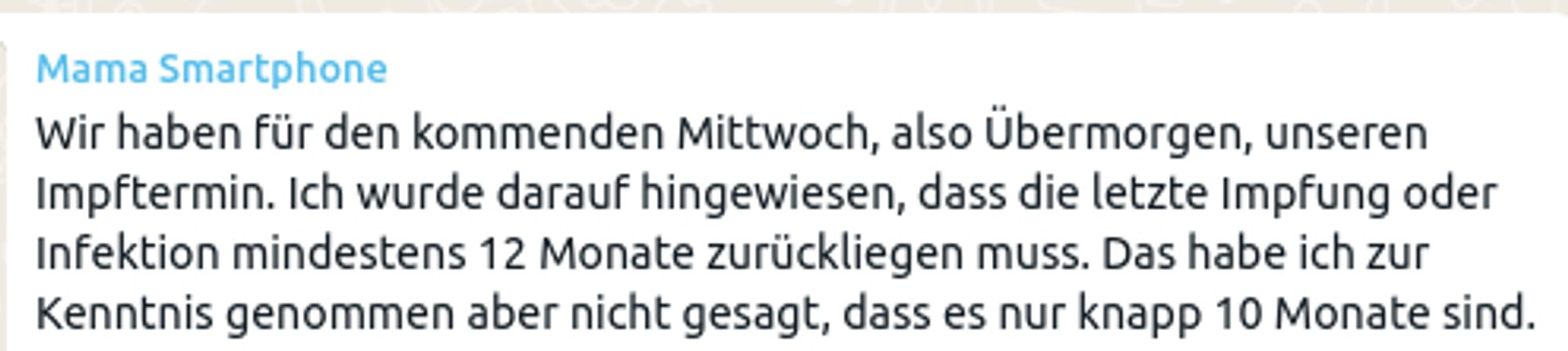 Nachricht von "Mama Smartphone" bei WhatsApp:
Wir haben für den kommenden Mittwoch, also Übermorgen, unseren Impftermin. Ich wurde darauf hingewiesen, dass die letzte Impfung oder Infektion mindestens 12 Monate zurückliegen muss. Das habe ich zur Kenntnis genommen aber nicht gesagt, dass es nur knapp 10 Monate sind.