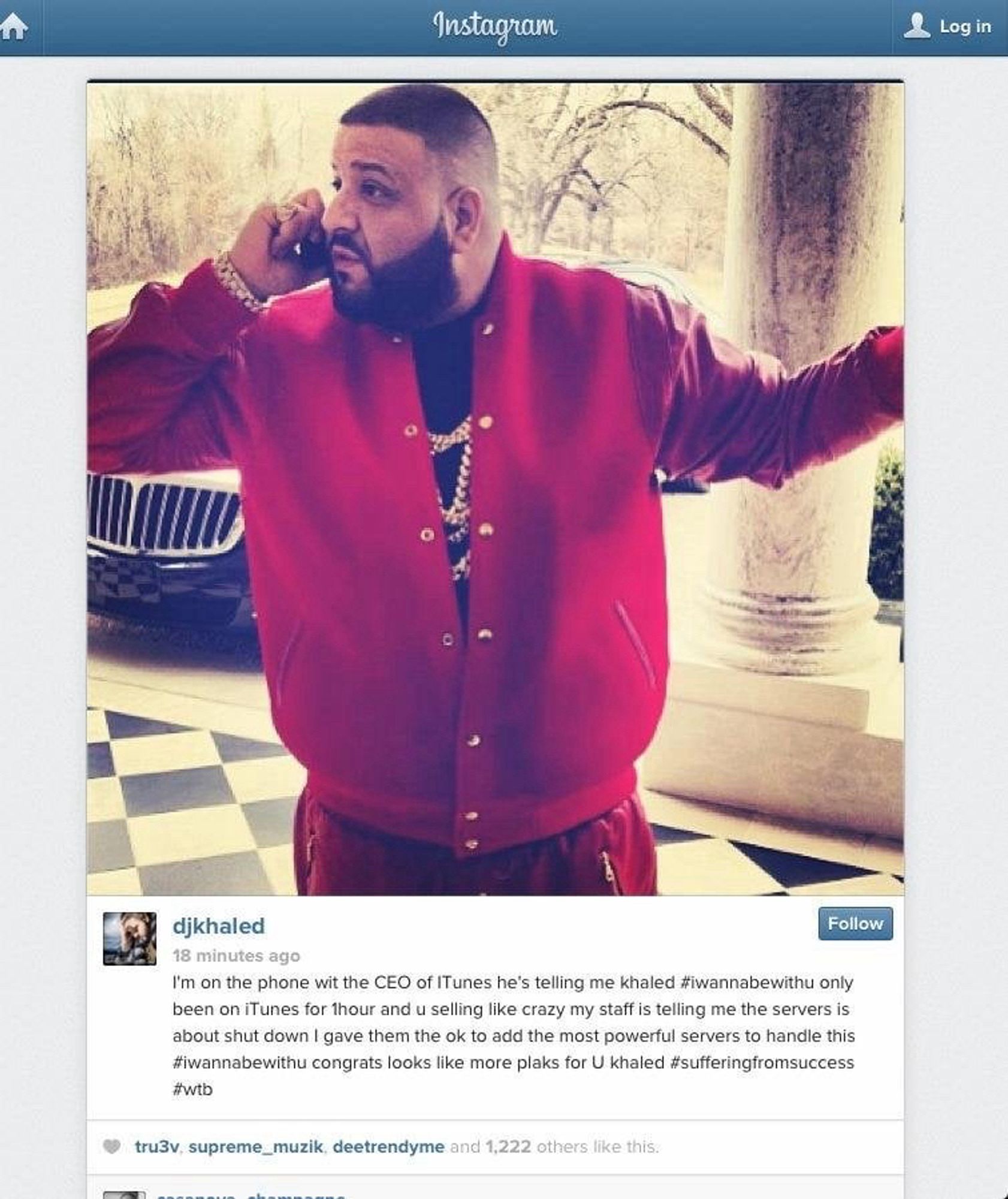 djkhaled
18 minutes ago
I'm on the phone wit the CEO of ITunes he's telling me khaled #iwannabewithu only been on iTunes for thour and u selling like crazy my staff is telling me the servers is about shut down I gave them the ok to add the most powerful servers to handle this #wannabewithu congrats looks like more plaks for U khaled #sufferingfromsuccess