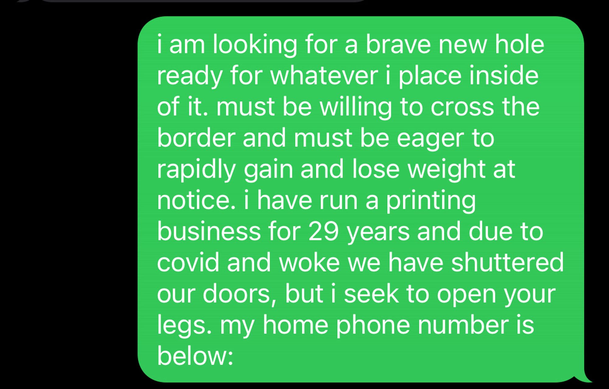 i am looking for a brave new hole ready for whatever i place inside of it. must be willing to cross the border and must be eager to rapidly gain and lose weight at notice. i have run a printing business for 29 years and due to covid and woke we have shuttered our doors, but i seek to open your legs. my home phone number is below: