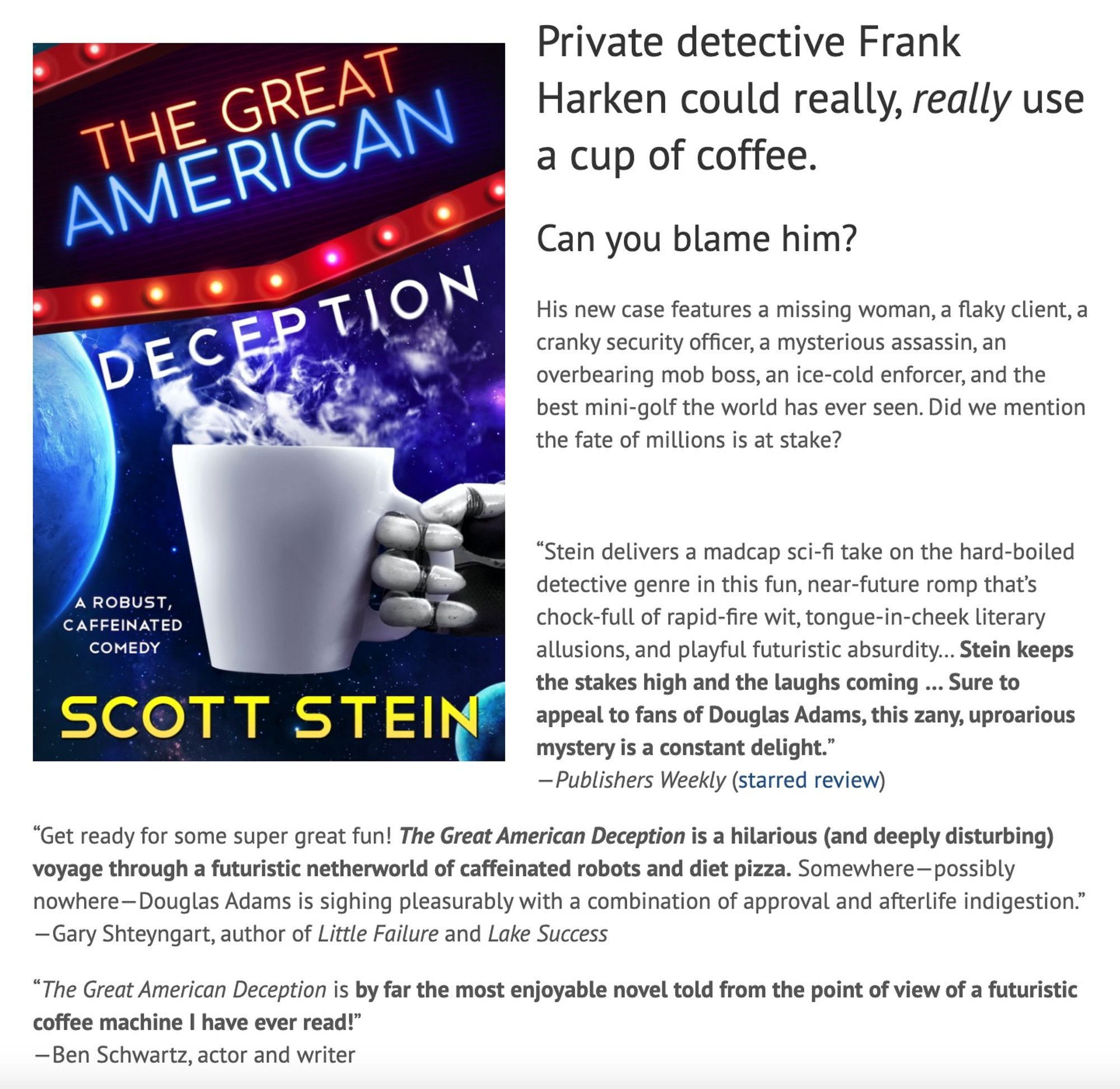 Private detective Frank Harken could really, really use a cup of coffee.
Can you blame him?
His new case features a missing woman, a flaky client, a cranky security officer, a mysterious assassin, an overbearing mob boss, an ice-cold enforcer, and the best mini-golf the world has ever seen. Did we mention the fate of millions is at stake?

 

“Stein delivers a madcap sci-fi take on the hard-boiled detective genre in this fun, near-future romp that’s chock-full of rapid-fire wit, tongue-in-cheek literary allusions, and playful futuristic absurdity… Stein keeps the stakes high and the laughs coming … Sure to appeal to fans of Douglas Adams, this zany, uproarious mystery is a constant delight.”
—Publishers Weekly (starred review)

“Get ready for some super great fun! The Great American Deception is a hilarious (and deeply disturbing) voyage through a futuristic netherworld of caffeinated robots and diet pizza. Somewhere—possibly nowhere—Douglas Adams is sighing pleasurably with a combinat