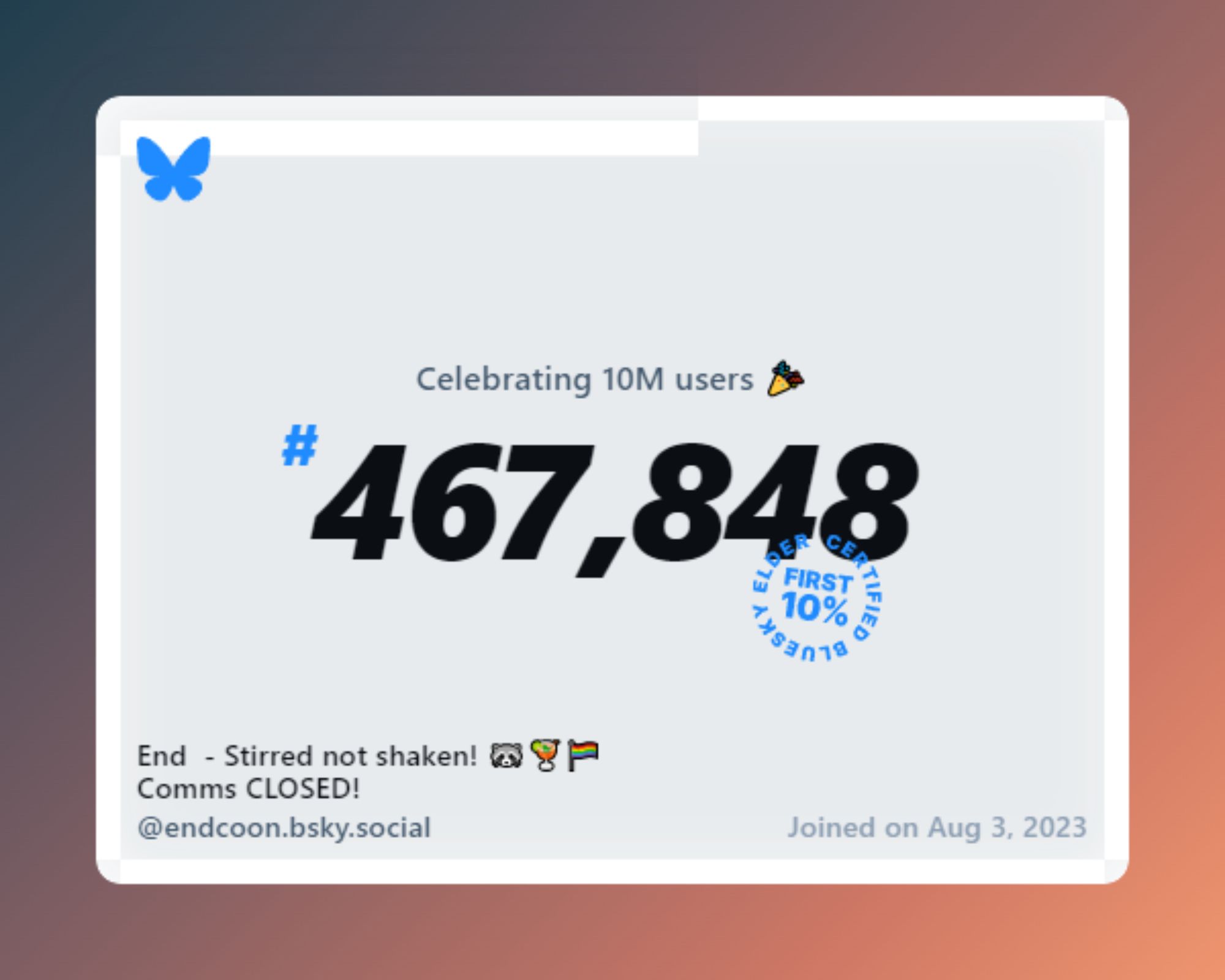 A virtual certificate with text "Celebrating 10M users on Bluesky, #467,848, End  - Stirred not shaken! 🦝🍹🏳️‍🌈 Comms CLOSED! ‪@endcoon.bsky.social‬, joined on Aug 3, 2023"