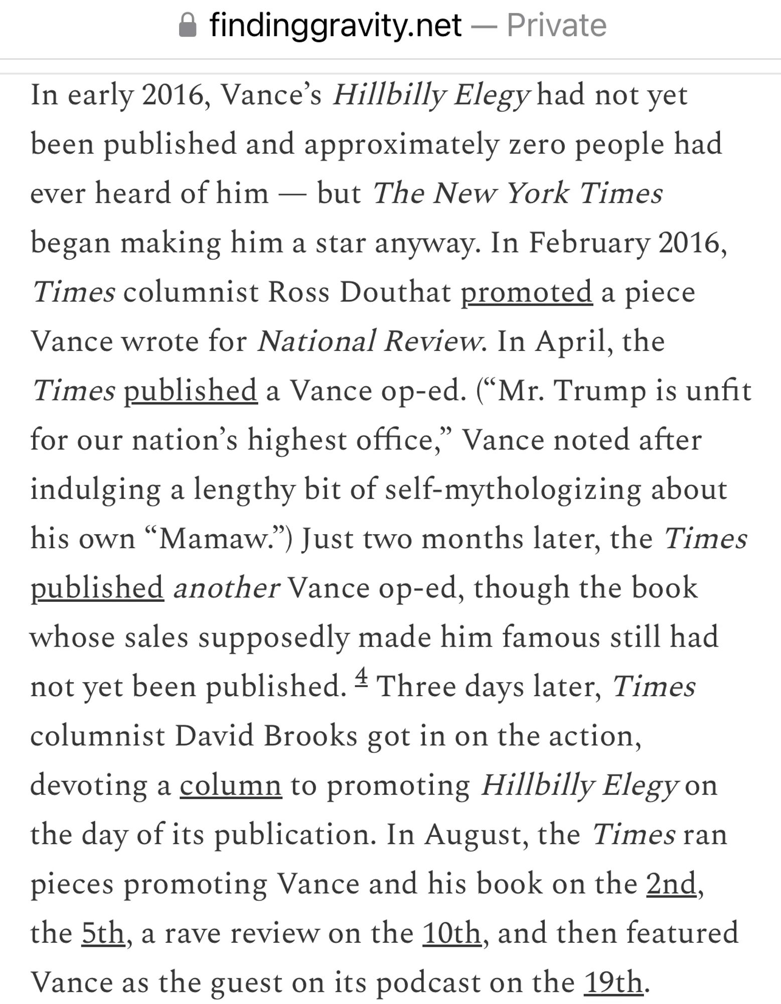 In early 2016, Vance's Hillbilly Elegy had not yet been published and approximately zero people had ever heard of him — but The New York Times began making him a star anyway. In February 2016, Times columnist Ross Douthat promoted a piece Vance wrote for National Review. In April, the Times published a Vance op-ed. ("Mr. Trump is unfit for our nation's highest office," Vance noted after indulging a lengthy bit of self-mythologizing about his own "Mamaw.") Just two months later, the Times published another Vance op-ed, though the book whose sales supposedly made him famous still had not yet been published. # Three days later, Times columnist David Brooks got in on the action, devoting a column to promoting Hillbilly Elegy on the day of its publication. In August, the Times ran pieces promoting Vance and his book on the 2nd, the 5th, a rave review on the 10th, and then featured Vance as the guest on its podcast on the 19th.