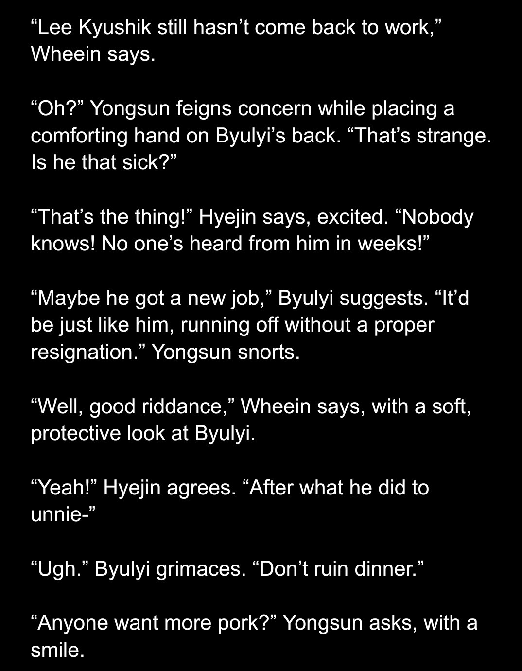 “Lee Kyushik still hasn’t come back to work,” Wheein says.

“Oh?” Yongsun feigns concern while placing a comforting hand on Byulyi’s back. “That’s strange. Is he that sick?”

“That’s the thing!” Hyejin says, excited. “Nobody knows! No one’s heard from him in weeks!”

“Maybe he got a new job,” Byulyi suggests. “It’d be just like him, running off without a proper resignation.” Yongsun snorts.

“Well, good riddance,” Wheein says, with a soft, protective look at Byulyi.

“Yeah!” Hyejin agrees. “After what he did to unnie-”

“Ugh.” Byulyi grimaces. “Don’t ruin dinner.”

“Anyone want more pork?” Yongsun asks, with a smile.
