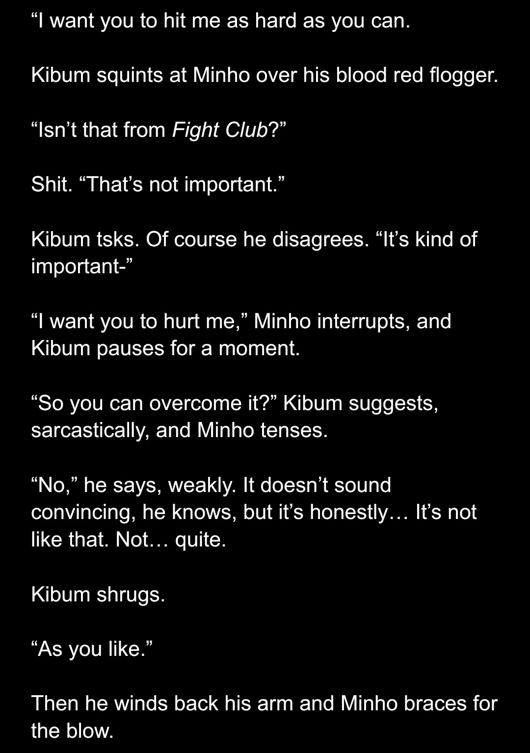 
“I want you to hit me as hard as you can.

Kibum squints at Minho over his blood red flogger.

“Isn’t that from Fight Club?”

Shit. “That’s not important.”

Kibum tsks. Of course he disagrees. “It’s kind of important-”

“I want you to hurt me,” Minho interrupts, and Kibum pauses for a moment.

“So you can overcome it?” Kibum suggests, sarcastically, and Minho tenses.

“No,” he says, weakly. It doesn’t sound convincing, he knows, but it’s honestly… It’s not like that. Not… quite.

Kibum shrugs.

“As you like.”

Then he winds back his arm and Minho braces for the blow.
