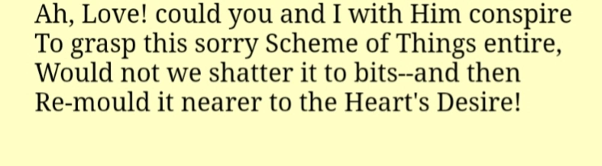 Excerpt from The Rubiyat of Omar Khayyam (translated by Edward Fitzgerald):

Ah, Love! could you and I with Him conspire
To grasp this sorry Scheme of Things entire,
Would not we shatter it to bits--and then
Re-mould it nearer to the Heart's Desire!