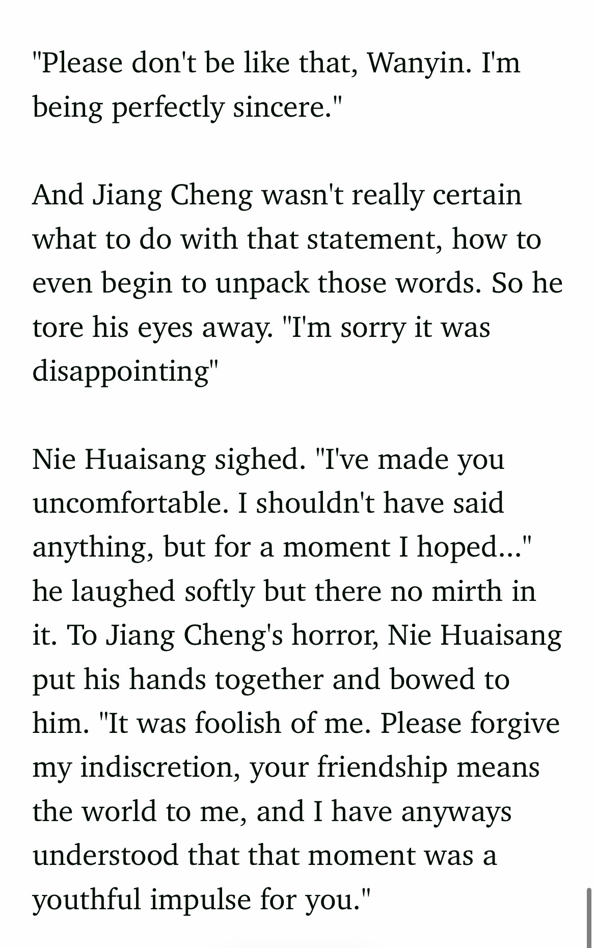 "Please don't be like that, Wanyin. I'm being perfectly sincere."

And Jiang Cheng wasn't really certain what to do with that statement, how to even begin to unpack those words. So he  tore his eyes away. "I'm sorry it was disappointing"

Nie Huaisang sighed. "I've made you uncomfortable. I shouldn't have said anything, but for a moment I hoped..." he laughed softly but there no mirth in it. To Jiang Cheng's horror, Nie Huaisang put his hands together and bowed to him. "It was foolish of me. Please forgive my indiscretion, your friendship means the world to me, and I have anyways understood that that moment was a youthful impulse for you."