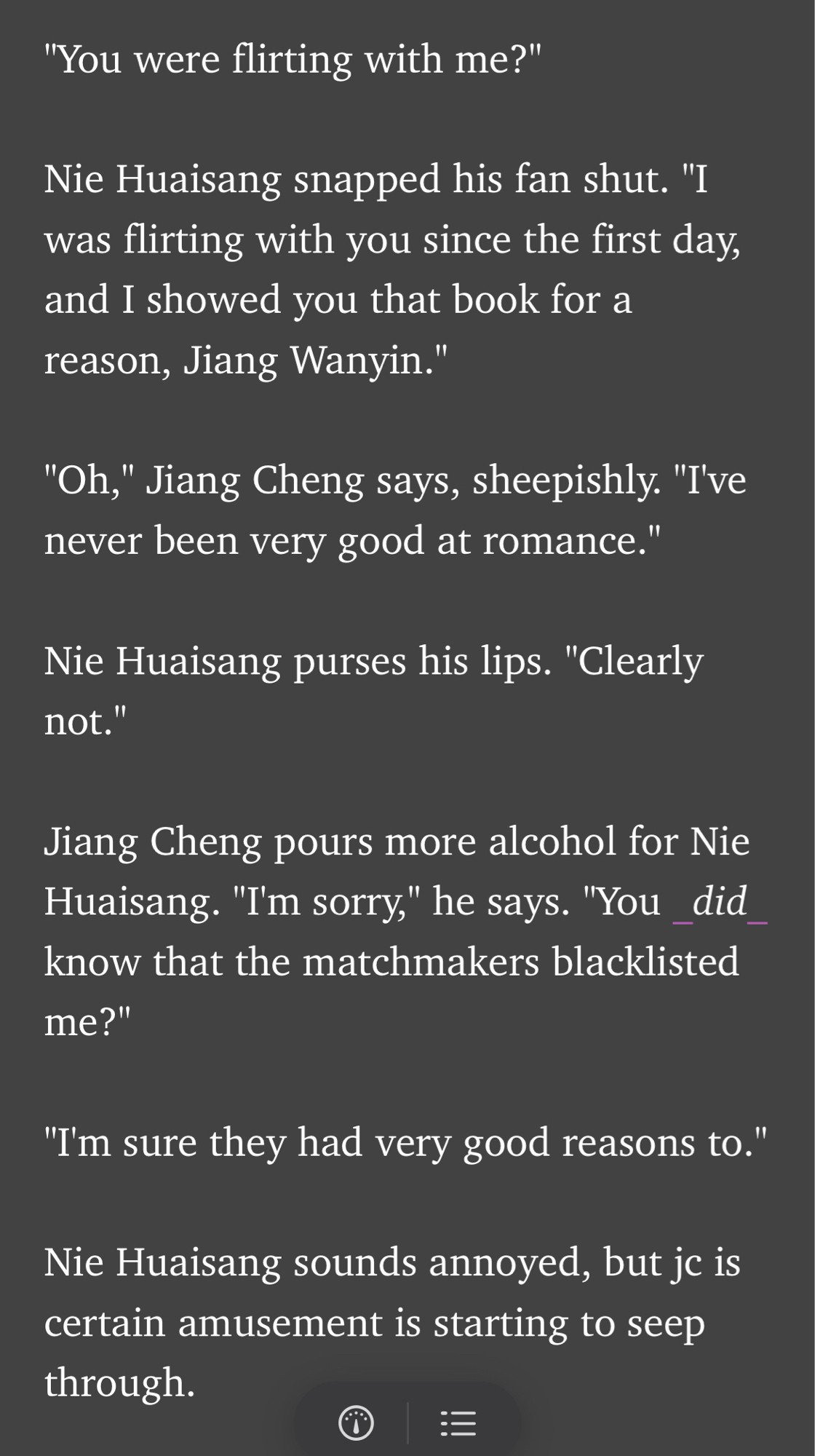 "You were flirting with me?"

Nie Huaisang snapped his fan shut. "I was flirting with you since the first day, and I showed you that book for a reason, Jiang Wanyin."

"Oh," Jiang Cheng says, sheepishly. "I've never been very good at romance."

Nie Huaisang purses his lips. "Clearly not."

Jiang Cheng pours more alcohol for Nie Huaisang. "I'm sorry," he says. "You _did_ know that the matchmakers blacklisted me?"

"I'm sure they had very good reasons to."

Nie Huaisang sounds annoyed, but jc is certain amusement is starting to seep through.