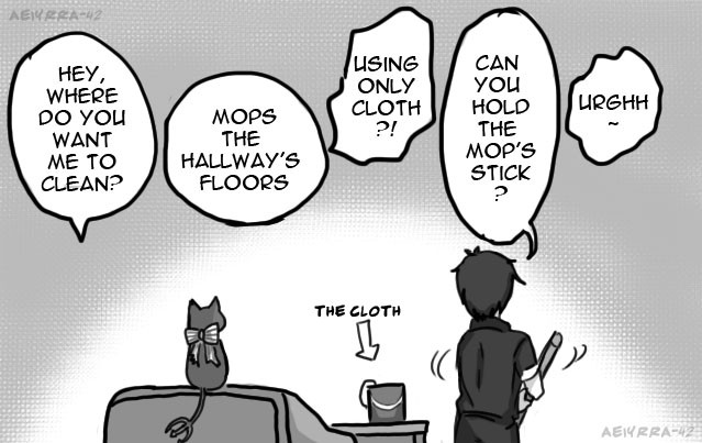 Grim, still sitting on couch but looking towards Eugene's direction: Hey, where do you want me to clean?
Eugene, who starting to mopping the floor: Mops the hallway's floors
Grim: USING ONLY CLOTH(rug)?!
Eugene: Can you hold the mop's stick?
Grim: urgh...