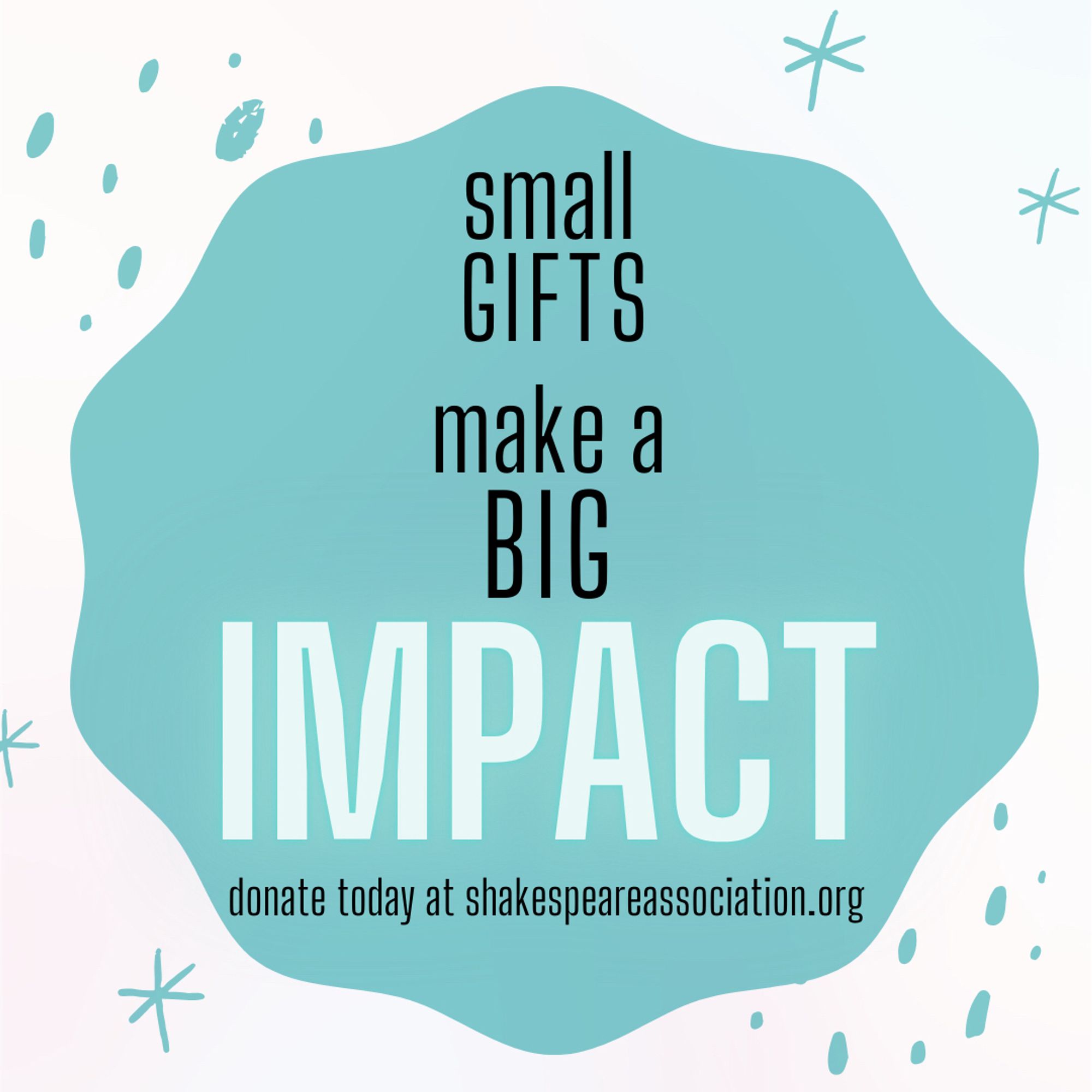 Image of a teal splash across a white page. Text on top of the splash reads “small gifts make a big impact. Donate today at Shakespeare association dot org.” End ID.