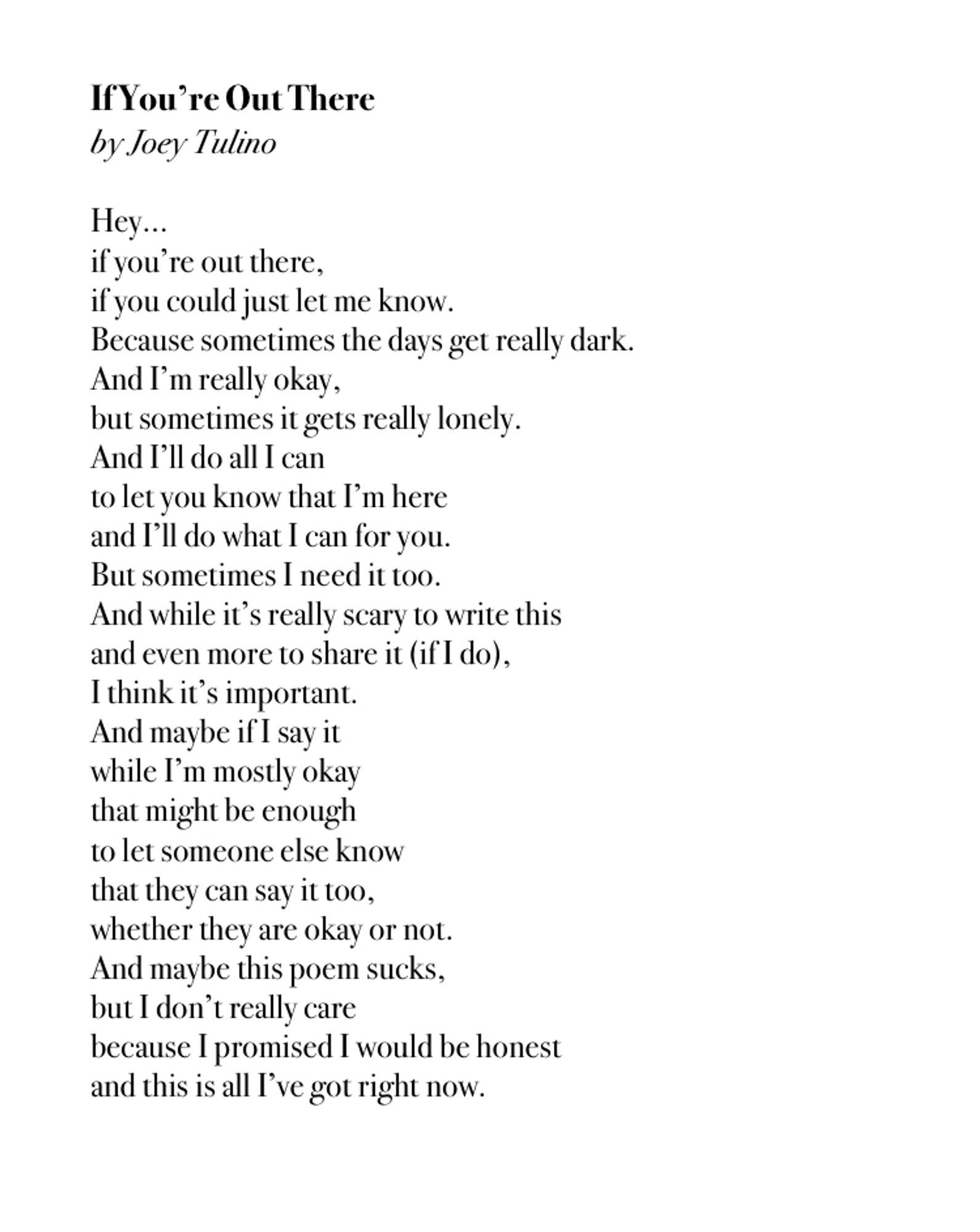 The text of a poem, black text on a white background, that reads:

Hey…
if you’re out there,
if you could just let me know.
Because sometimes the days get really dark.
And I’m really okay,
but sometimes it gets really lonely.
And I’ll do all I can
to let you know that I’m here
and I’ll do what I can for you.
But sometimes I need it too.
And while it’s really scary to write this
and even more to share it (if I do),
I think it’s important.
And maybe if I say it
while I’m mostly okay
that might be enough
to let someone else know
that they can say it too,
whether they are okay or not.
And maybe this poem sucks,
but I don’t really care
because I promised I would be honest
and this is all I’ve got right now.