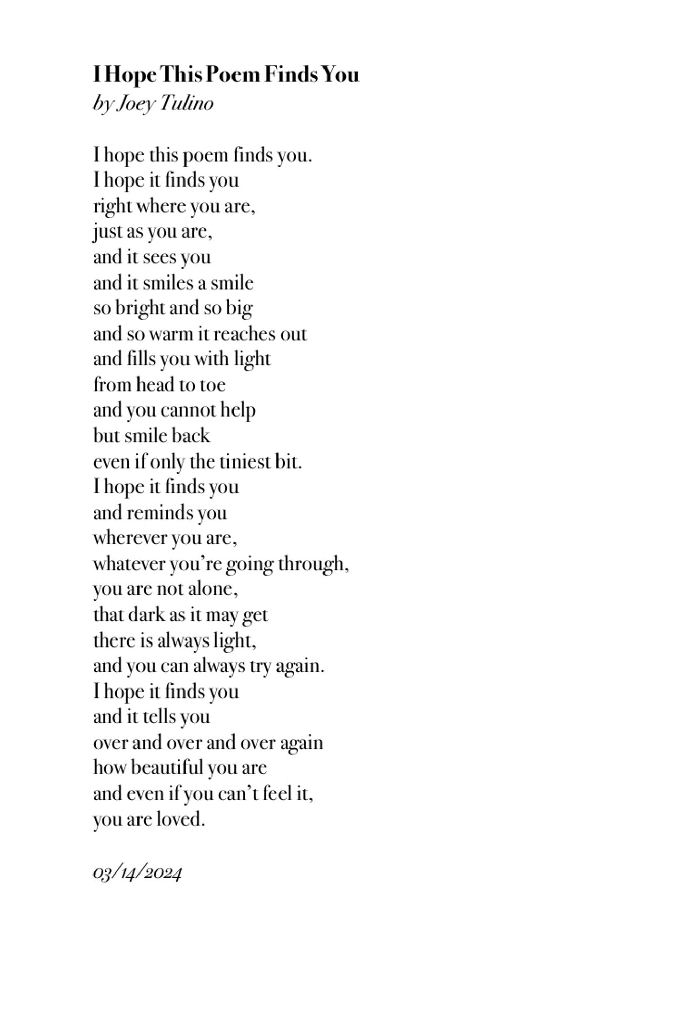 I hope this poem finds you.
I hope it finds you
right where you are,
just as you are,
and it sees you
and it smiles a smile
so bright and so big
and so warm it reaches out
and fills you with light
from head to toe
and you cannot help
but smile back
even if only the tiniest bit.
I hope it finds you
and reminds you
wherever you are,
whatever you’re going through,
you are not alone,
that dark as it may get
there is always light,
and you can always try again.
I hope it finds you
and it tells you
over and over and over again
how beautiful you are
and even if you can’t feel it,
you are loved.