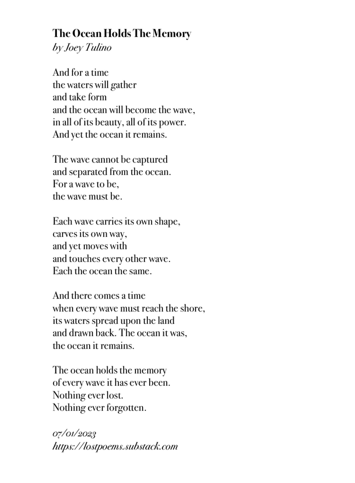 The text of a poem, black text on a white background that reads:

And for a time
the waters will gather
and take form
and the ocean will become the wave,
in all of its beauty, all of its power.
And yet the ocean it remains.

The wave cannot be captured
and separated from the ocean.
For a wave to be,
the wave must be.

Each wave carries its own shape,
carves its own way,
and yet moves with
and touches every other wave.
Each the ocean the same.

And there comes a time
when every wave must reach the shore,
its waters spread upon the land
and drawn back. The ocean it was,
the ocean it remains.

The ocean holds the memory
of every wave it has ever been.
Nothing ever lost.
Nothing ever forgotten.
