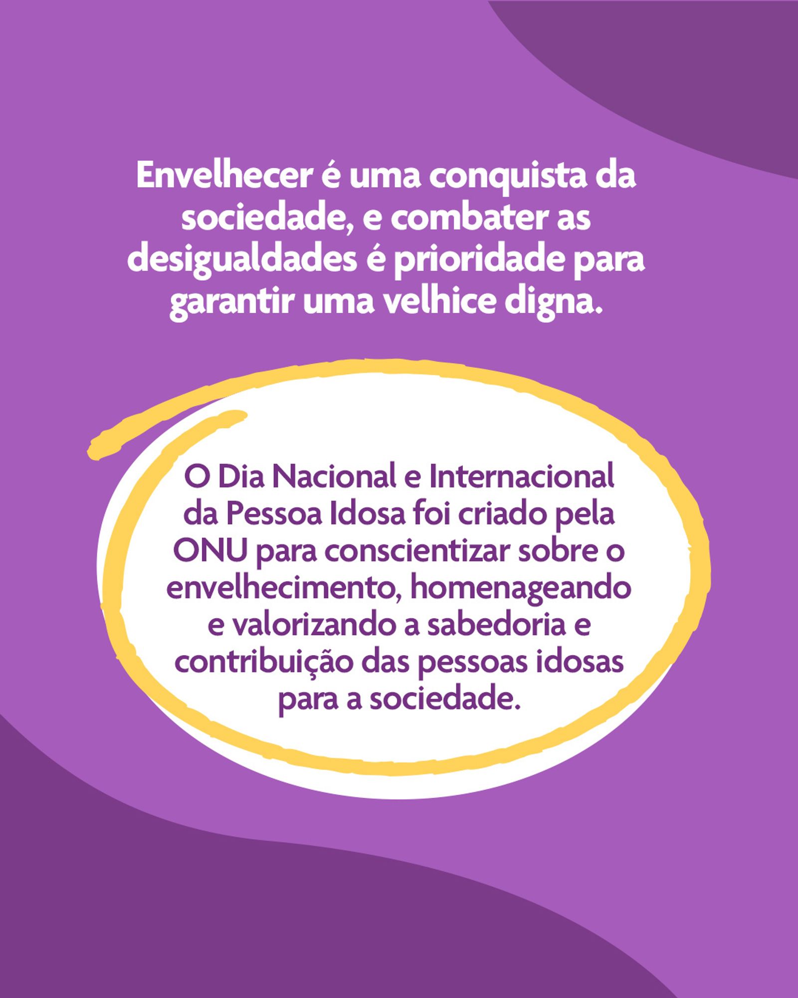 Descrição de imagem: A imagem apresenta um fundo roxo e destaca uma mensagem centralizado na parte superior na cor branca que diz: “Envelhecer é uma conquista da sociedade, e combater as desigualdades é prioridade para garantir a velhice digna”. Abaixo, centralizado em uma área oval na cor branca com uma borda em amarelo, texto na cor roxa que diz: "O Dia Nacional e Internacional da Pessoa Idosa foi criado pela ONU para conscientizar sobre o envelhecimento, homenageando e valorizando a sabedoria e contribuição das pessoas idosas para a sociedade".