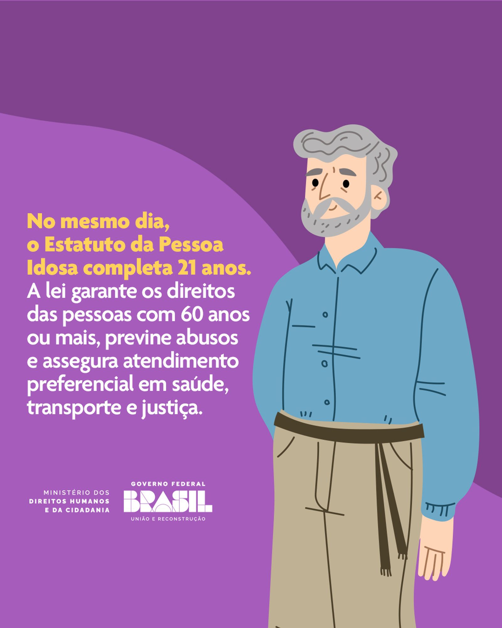 Descrição de imagem: A imagem apresenta um fundo roxo com uma ilustração a direita e a frente de um homem idoso de cabelos e barba grisalhos, usa uma camisa azul e calça bege. Ao lado esquerdo, texto na cor amarelo que diz: "No mesmo dia, o Estatuto da Pessoa Idosa completa 21 anos”, em seguida na cor branca que diz: "A lei garante os direitos das pessoas com 60 anos ou mais, previne abusos e assegura atendimento preferencial em saúde, transporte e justiça". Abaixo, há logomarca do Ministério dos Direitos Humanos e da Cidadania, Governo Federal, em branco.