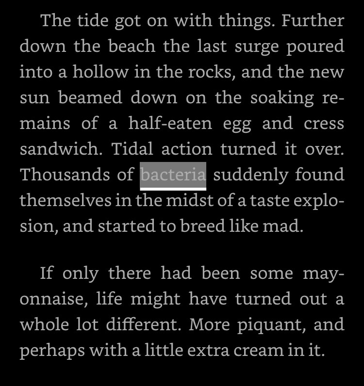 The tide got on with things. Further down the beach the last surge poured into a hollow in the rocks, and the new sun beamed down on the soaking remains of a half-eaten egg and cress sandwich. Tidal action turned it over. Thousands of bacteria suddenly found themselves in the midst of a taste explosion, and started to breed like mad.

If only there had been some mayonnaise, life might have turned out a whole lot different. More piquant, and perhaps with a little extra cream in it.