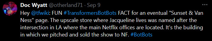 Hey @tfwiki
: FUN #TransformersBotBots FACT for an eventual "Sunset & Van Ness" page. The upscale store where Jacqueline lives was named after the intersection in LA where the main Netflix offices are located. It's the building in which we pitched and sold the show to NF. #BotBots