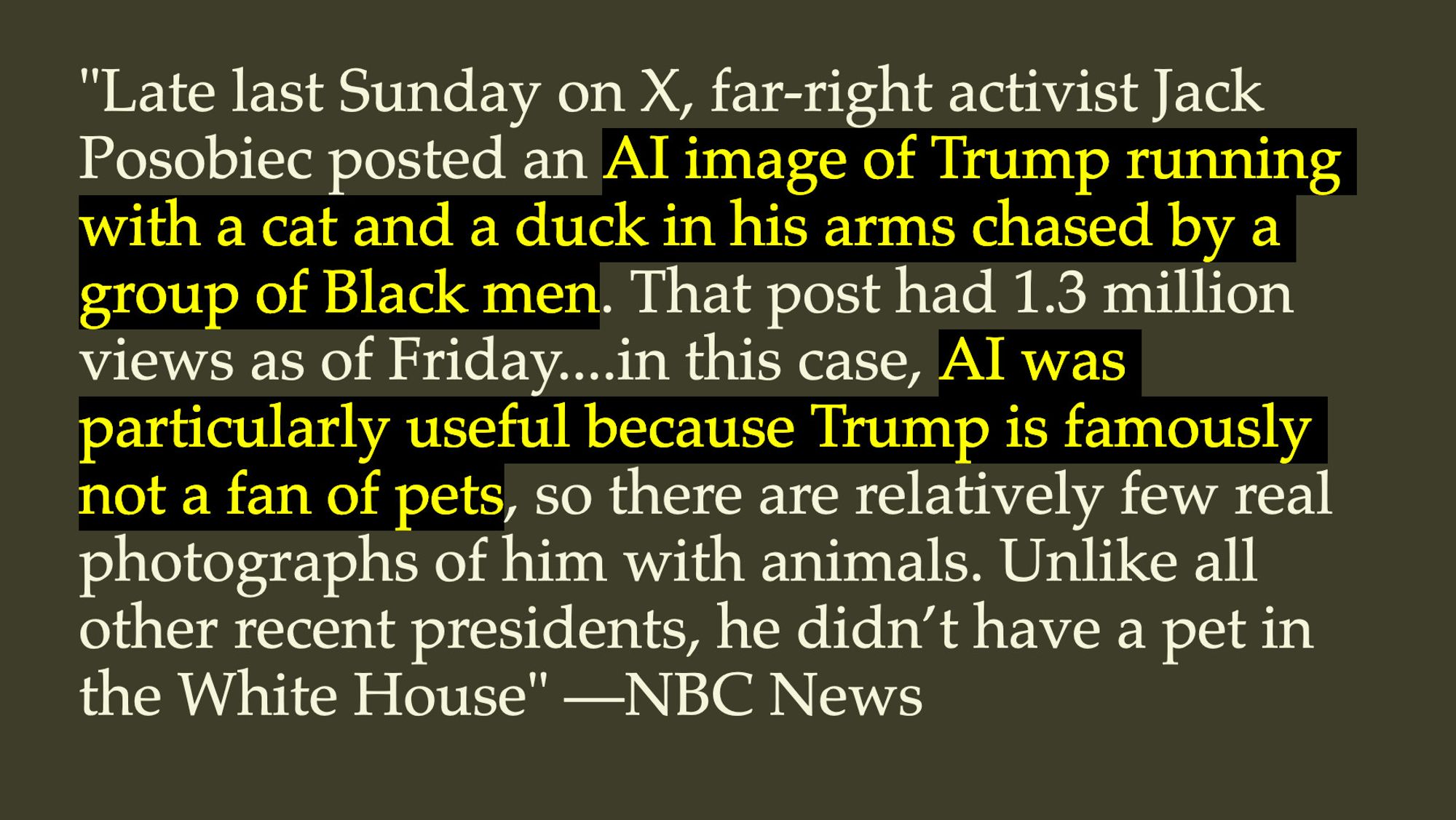 "Late last Sunday on X, far-right activist Jack Posobiec posted an AI image of Trump running with a cat and a duck in his arms chased by a group of Black men. That post had 1.3 million views as of Friday....in this case, AI was particularly useful because Trump is famously not a fan of pets, so there are relatively few real photographs of him with animals. Unlike all other recent presidents, he didn’t have a pet in the White House" —NBC News