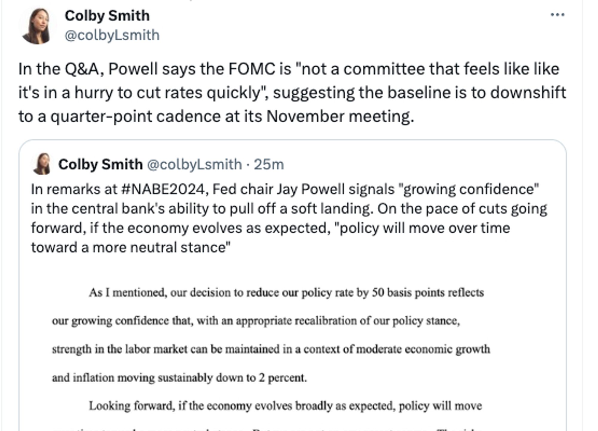 Colby Smith
@colbyLsmith
In the Q&A, Powell says the FOMC is "not a committee that feels like like it's in a hurry to cut rates quickly", suggesting the baseline is to downshift to a quarter-point cadence at its November meeting.
Colby Smith @colbyLsmith • 25m/
In remarks at #NABE2024, Fed chair Jay Powell signals "growing confidence" in the central bank's ability to pull off a soft landing. On the pace of cuts going forward, if the economy evolves as expected, "policy will move over time toward a more neutral stance"
As I mentioned, our decision to reduce our policy rate by 50 basis points reflects
our growing confidence that, with an appropriate recalibration of our policy stance, strength in the labor market can be maintained in a context of moderate economic growth and inflation moving sustainably down to 2 percent.
Looking forward, if the economy evolves broadly as expected, policy will move