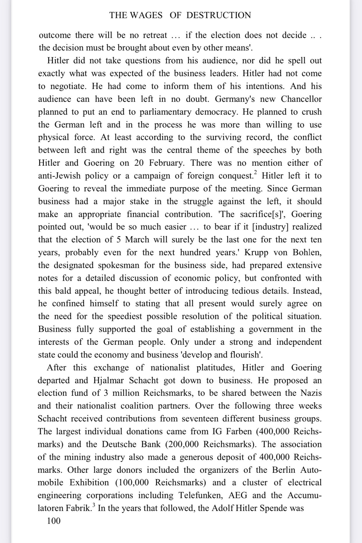 THE WAGES OF DESTRUCTION
outcome there will be no retreat ... if the election does not decide ... the decision must be brought about even by other means'.
Hitler did not take questions from his audience, nor did he spell out exactly what was expected of the business leaders. Hitler had not come to negotiate. He had come to inform them of his intentions. And his audience can have been left in no doubt. Germany's new Chancellor planned to put an end to parliamentary democracy. He planned to crush the German left and in the process he was more than willing to use physical force. At least according to the surviving record, the conflict between left and right was the central theme of the speeches by both Hitler and Goering on 20 February. There was no mention either of anti-Jewish policy or a campaign of foreign conquest? Hitler left it to Goering to reveal the immediate purpose of the meeting. Since German business had a major stake in the struggle against the left, it should make an appropriate financial contribution. 'The sacrifice[s]', Goering pointed out, 'would be so much easier... to bear if it [industry] realized that the election of 5 March will surely be the last one for the next ten years, probably even for the next hundred years.' Krupp von Bohlen, the designated spokesman for the business side, had prepared extensive notes for a detailed discussion of economic policy, but confronted with
this bald appeal, he thought better of introducing tedious details. Instead, he confined himself to stating that all present would surely agree on the need for the speediest possible resolution of the political situation.
Business fully supported the goal of establishing a government in the interests of the German people. Only under a strong and independent state could the economy and business 'develop and flourish'.
After this exchange of nationalist platitudes, Hitler and Goering departed and Hjalmar Schacht got down to business. He proposed an election fund of 3 million R…