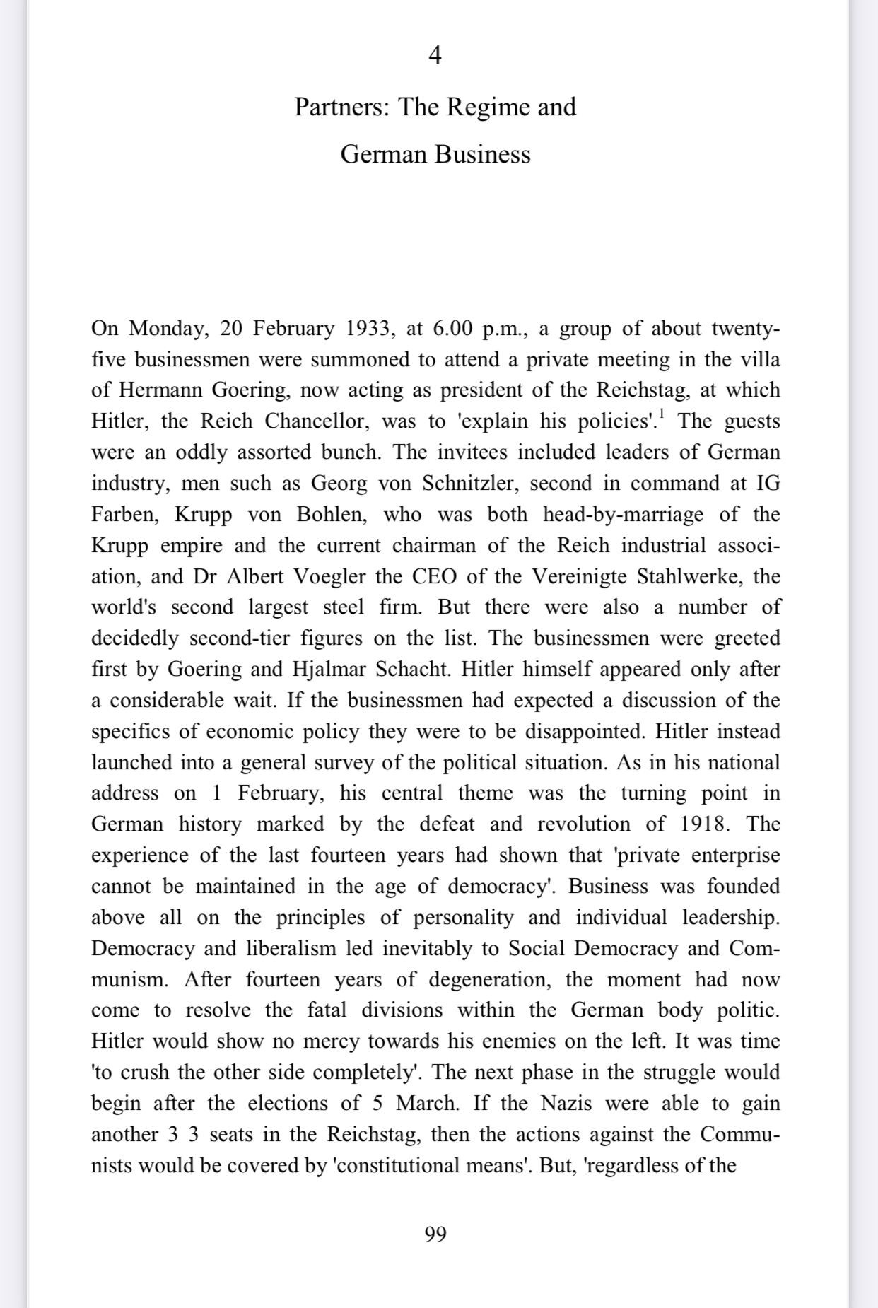 Partners: The Regime and
German Business
On Monday, 20 February 1933, at 6.00 p.m., a group of about twenty-five businessmen were summoned to attend a private meeting in the villa of Hermann Goering, now acting as president of the Reichstag, at which Hitler, the Reich Chancellor, was to 'explain his policies'.' The guests were an oddly assorted bunch. The invitees included leaders of German industry, men such as Georg von Schnitzler, second in command at IG Farben, Krupp von Bohlen, who was both head-by-marriage of the Krupp empire and the current chairman of the Reich industrial associ-ation, and Dr Albert Voegler the CEO of the Vereinigte Stahlwerke, the world's second largest steel firm. But there were also a number of decidedly second-tier figures on the list. The businessmen were greeted first by Goering and Hjalmar Schacht. Hitler himself appeared only after a considerable wait. If the businessmen had expected a discussion of the specifics of economic policy they were to be disappointed. Hitler instead launched into a general survey of the political situation. As in his national address on 1 February, his central theme was the turning point in German history marked by the defeat and revolution of 1918. The experience of the last fourteen years had shown that 'private enterprise cannot be maintained in the age of democracy. Business was founded above all on the principles of personality and individual leadership.
Democracy and liberalism led inevitably to Social Democracy and Com-munism. After fourteen years of degeneration, the moment had now come to resolve the fatal divisions within the German body politic.
Hitler would show no mercy towards his enemies on the left. It was time
'to crush the other side completely. The next phase in the struggle would begin after the elections of 5 March. If the Nazis were able to gain another 3 3 seats in the Reichstag, then the actions against the Commun