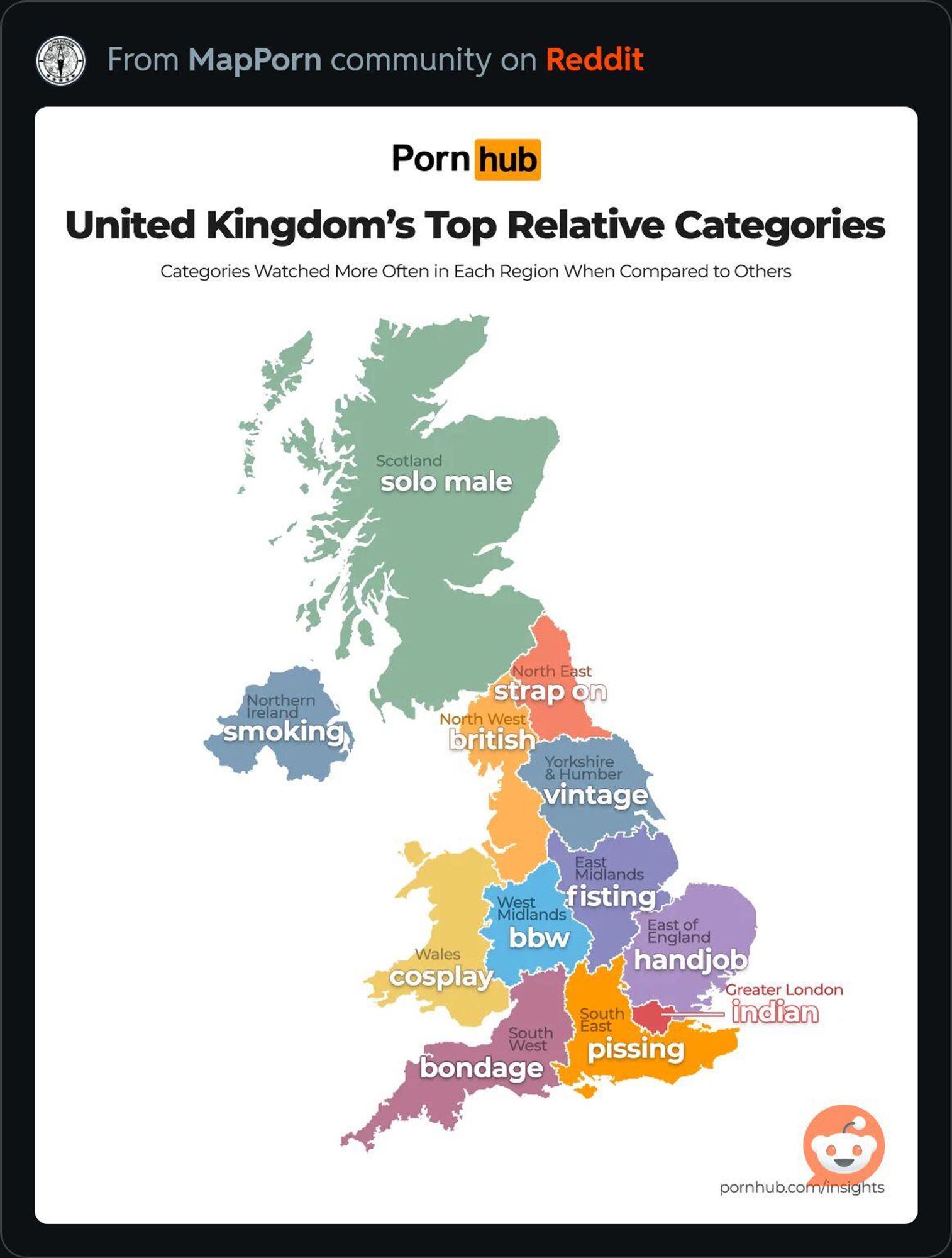 From MapPorn community on Reddit

Porn hub

United Kingdom's Top Relative Categories
Categories Watched More Often in Each Region When Compared to Others

Scotland
solo male

Northern
Ireland
smoking

North East
strap on
North West
british

Weșt

Wales
cosplay

Yorkshire
& Humber
vintage

Midiands
fisting
Midlands
bbw

South
West
bondage

South
East
pissing

Fast of
ngland
handjob
Greater London
indian

pornhub.com/insights