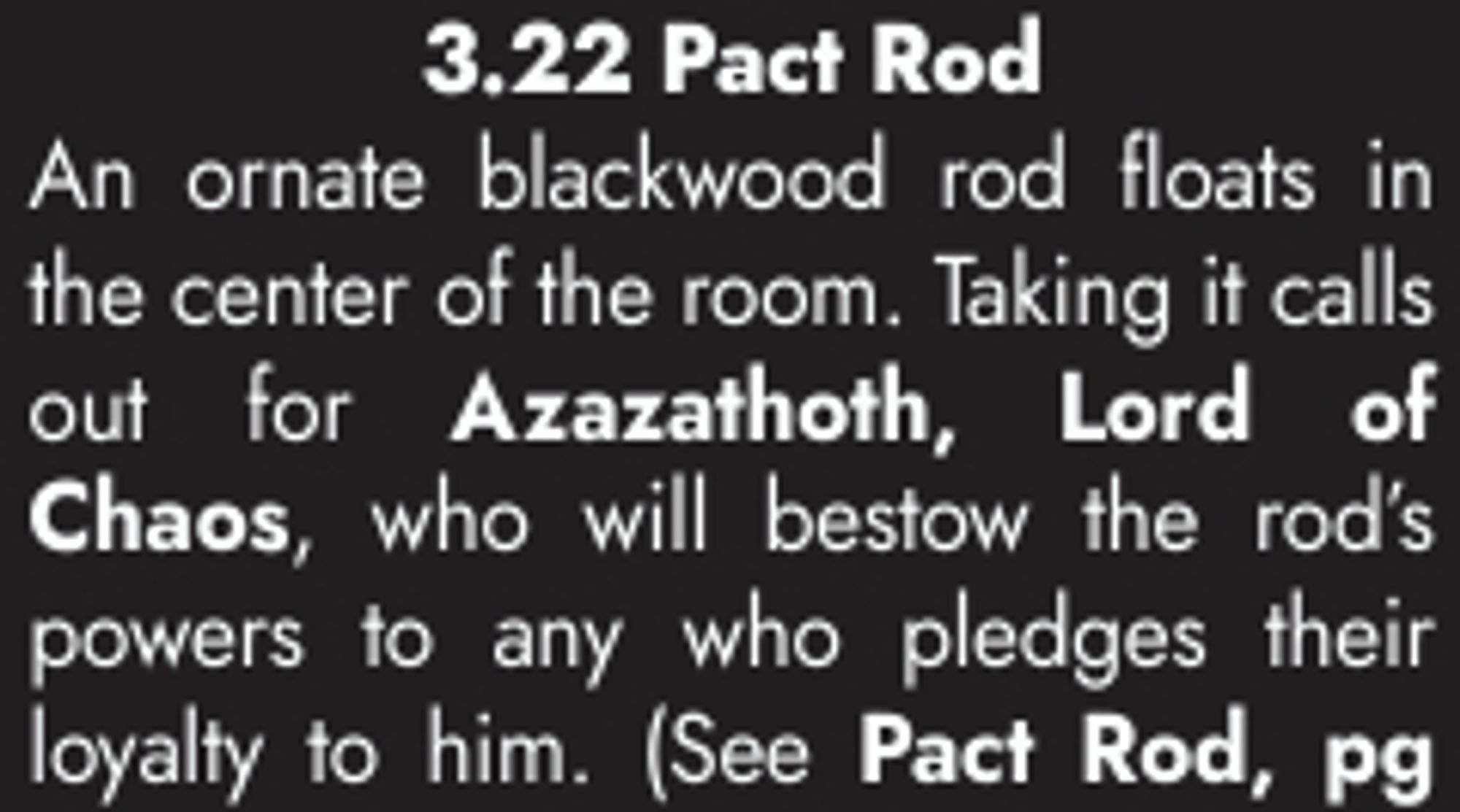 3.22 Pact Rod
 An ornate blackwood rod floats in 
the center of the room. Taking it calls 
out for Azazathoth, Lord of 
Chaos, who will bestow the rod’s 
powers to any who pledges their 
loyalty to him. (See Pact Rod, pg...