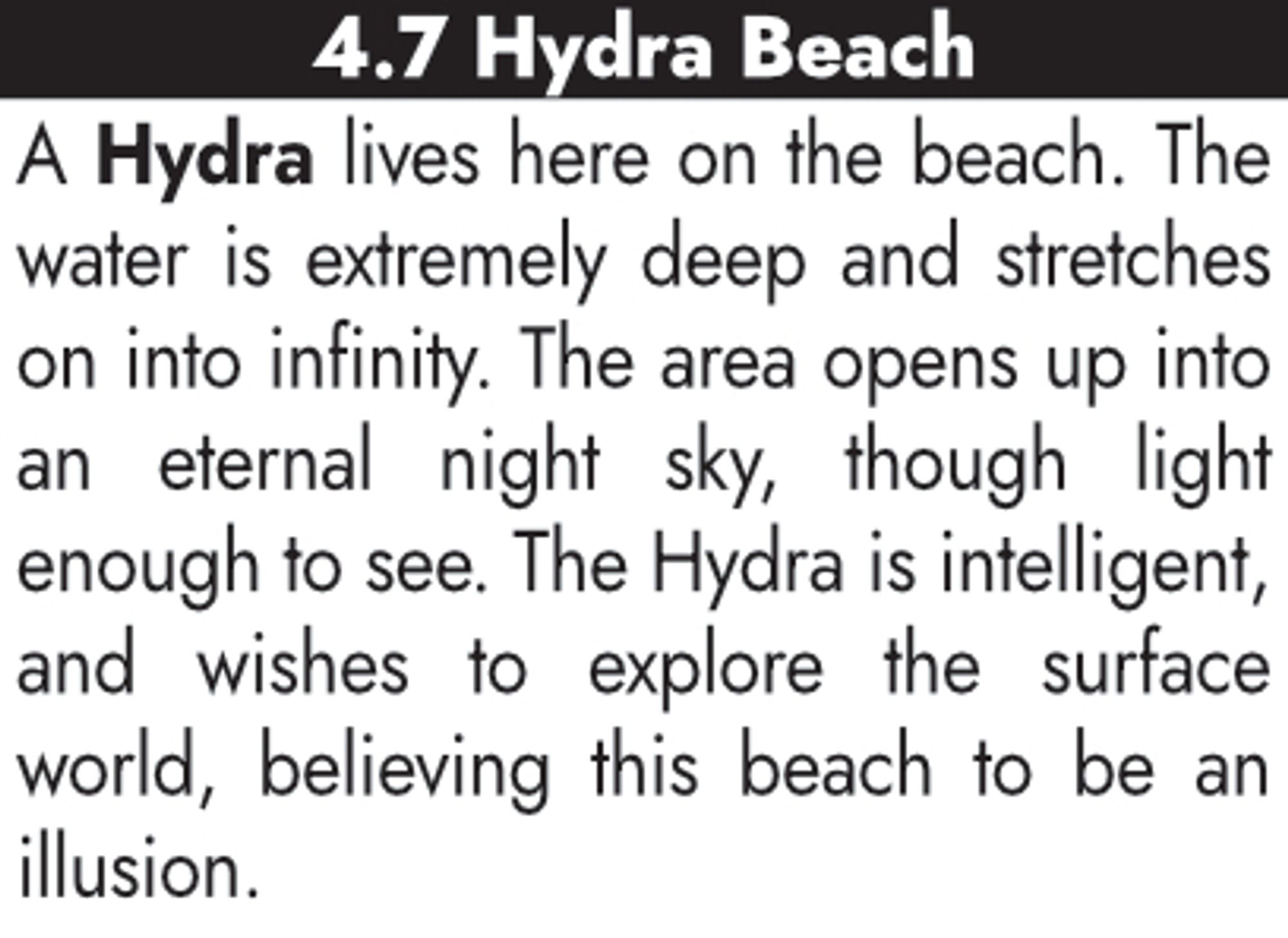 4.7 Hydra Beach
A Hydra lives here on the beach. The water is extremely deep and stretches on into infinity. The area opens up into an eternal night sky, though light enough to see. The Hydra is intelligent, and wishes to explore the surface world, believing this beach to be an illusion.