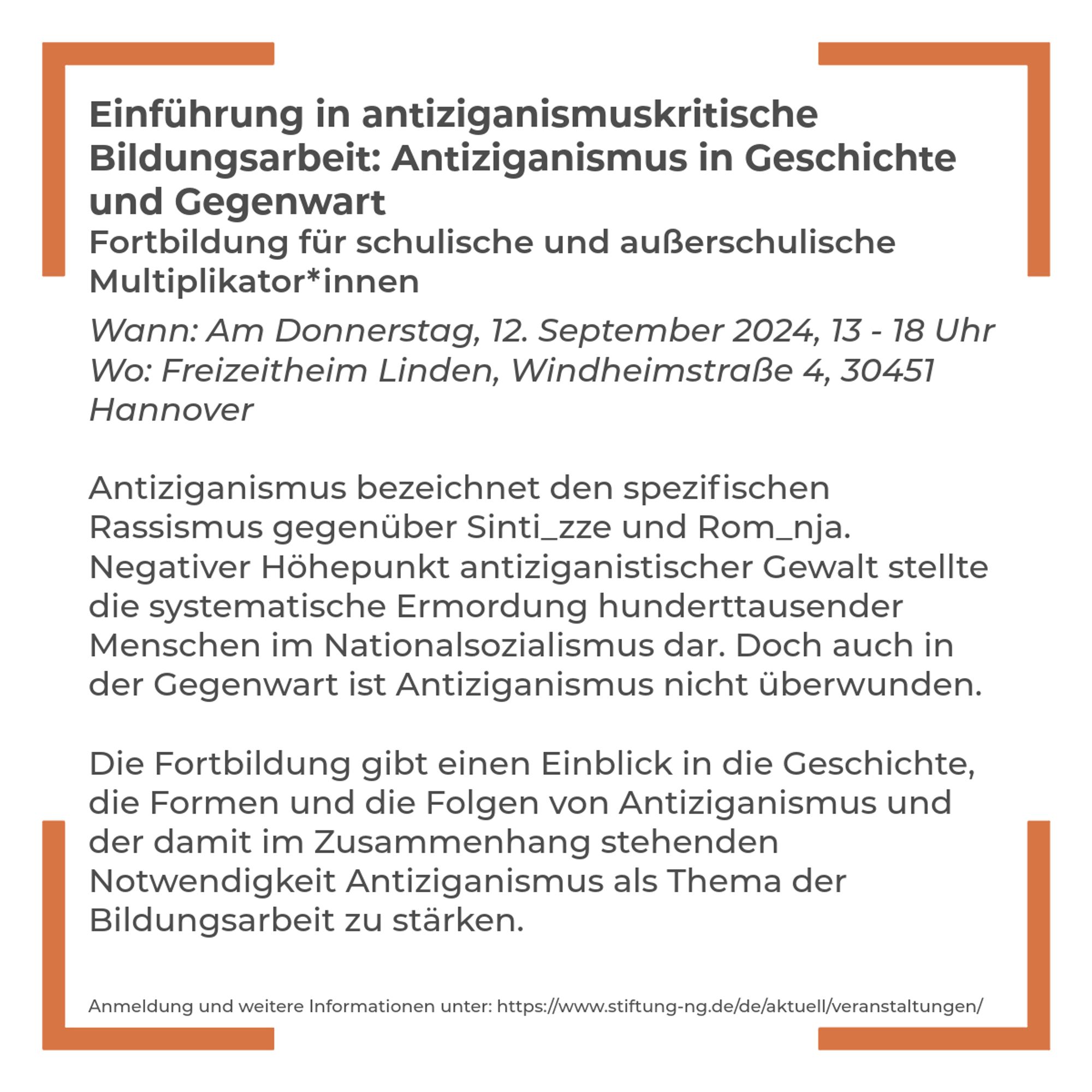 Textkachel mit dem Inhalt „Einführung in antiziganismuskritische Bildungsarbeit: Antiziganismus in Geschichte und Gegenwart. Fortbildung für schulische und außerschulische Multiplikator*innen. Wann: Am Donnerstag, 12. September 2024, 13 - 18 Uhr. Wo: Freizeitheim Linden, Windheimstraße 4, 30451 Hannover. Antiziganismus bezeichnet den spezifischen Rassismus gegenüber Sinti_zze und Rom_nja. 
Negativer Höhepunkt antiziganistischer Gewalt stellte die systematische Ermordung hunderttausender Menschen im Nationalsozialismus dar. Doch auch in der Gegenwart ist Antiziganismus nicht überwunden. Die Fortbildung gibt einen Einblick in die Geschichte, die Formen und die Folgen von Antiziganismus und der damit im Zusammenhang stehenden Notwendigkeit Antiziganismus als Thema der Bildungsarbeit zu stärken.  Anmeldung und weitere Informationen unter: https://www.stiftung-ng.de/de/aktuell/veranstaltungen/“.