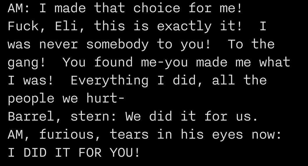 The following text is written:
"AM: I made that choice for me!  Fuck, Eli, this is exactly it!  I was never somebody to you!  To the gang!  You found me-you made me what I was!  Everything I did, all the people we hurt-
Barrel, stern: We did it for us.
AM, furious, tears in his eyes now: I DID IT FOR YOU!"