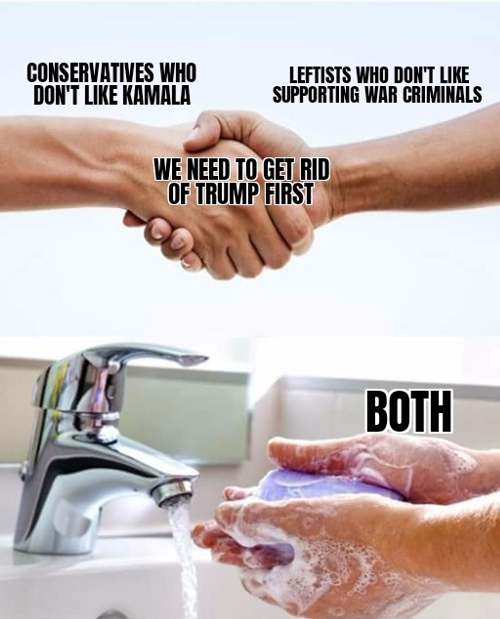 The meme where two people are shaking hands, then we see a pair of hands washing themselves with soap.
One hand says: Conservatives who don't like Kamala,
The other hand says: Leftists who don't like supporting war criminals,
The handshake says: we need to get rid of Trump first.

The hand washing picture is labeled: both