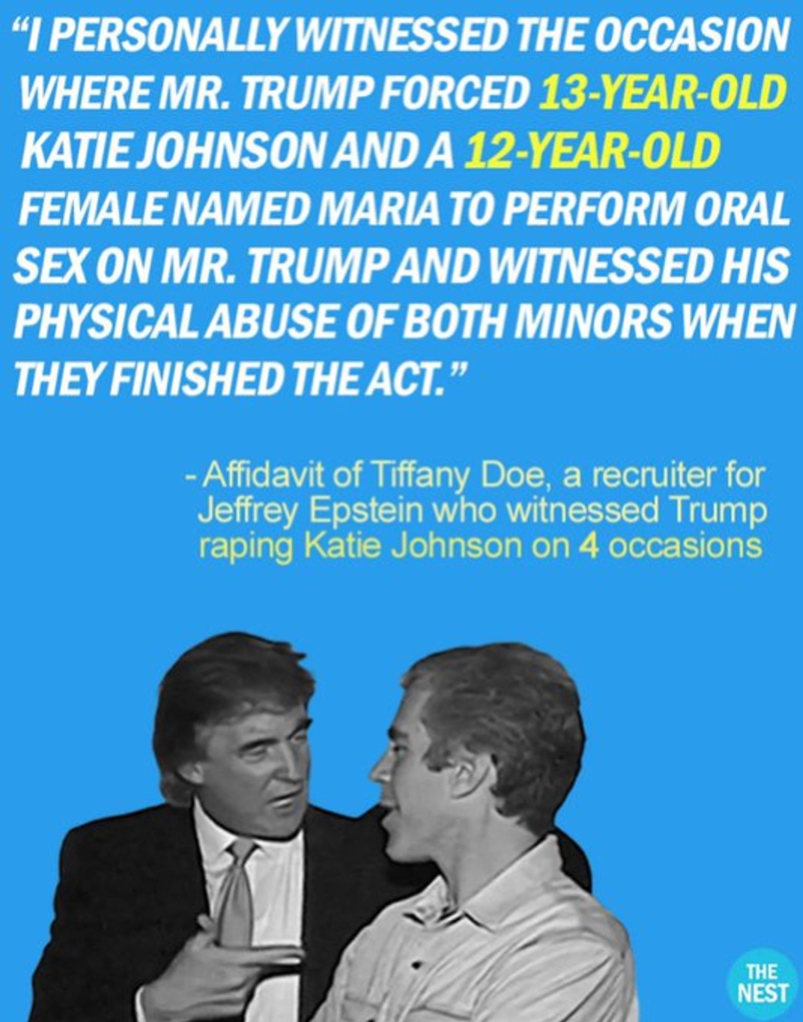 "I personally witnessed the occasion where Mr. Trump forced 13-year-old Kathie Johnson and a 12-year-old female named Maria to perform oral sex on Mr. Trump and witnessed his physical abuse on both minors when they finished the act."
Affidavit of Tiffany  Doe a recruiter for Jeffrey Epstein