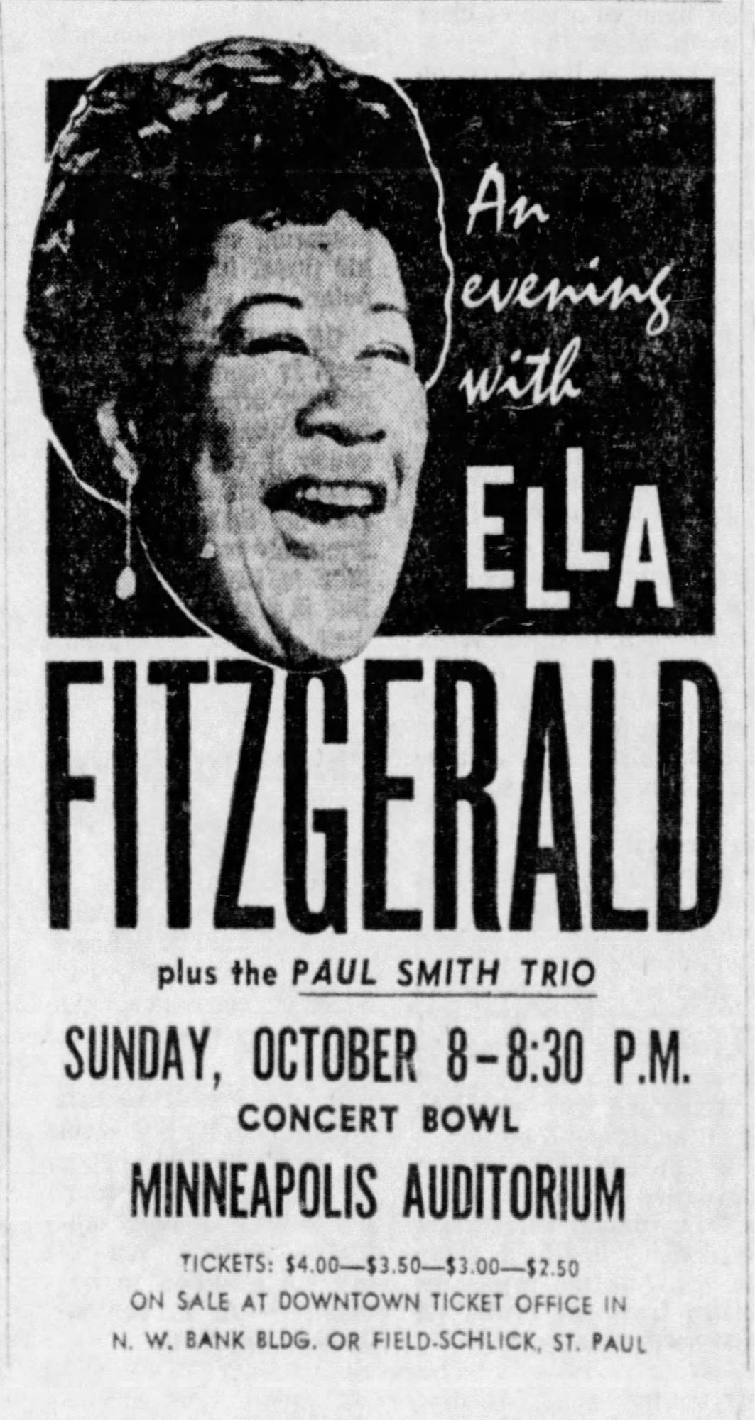 Oct. 1, 1961

An evening with
ELLA FITZGERALD
plus the PAUL SMITH TRIO
SUNDAY, OCTOBER 8-8:30 P.M.
CONCERT BOWL
MINNEAPOLIS AUDITORIUM
TICKETS: $4.00$3.50—$3.00—$2.50
ON SALE AT DOWNTOWN TICKET OFFICE IN
N. W. BANK BLDG. OR FIELD-SCHLICK, ST. PAUL

(picture of Fitzgerald)